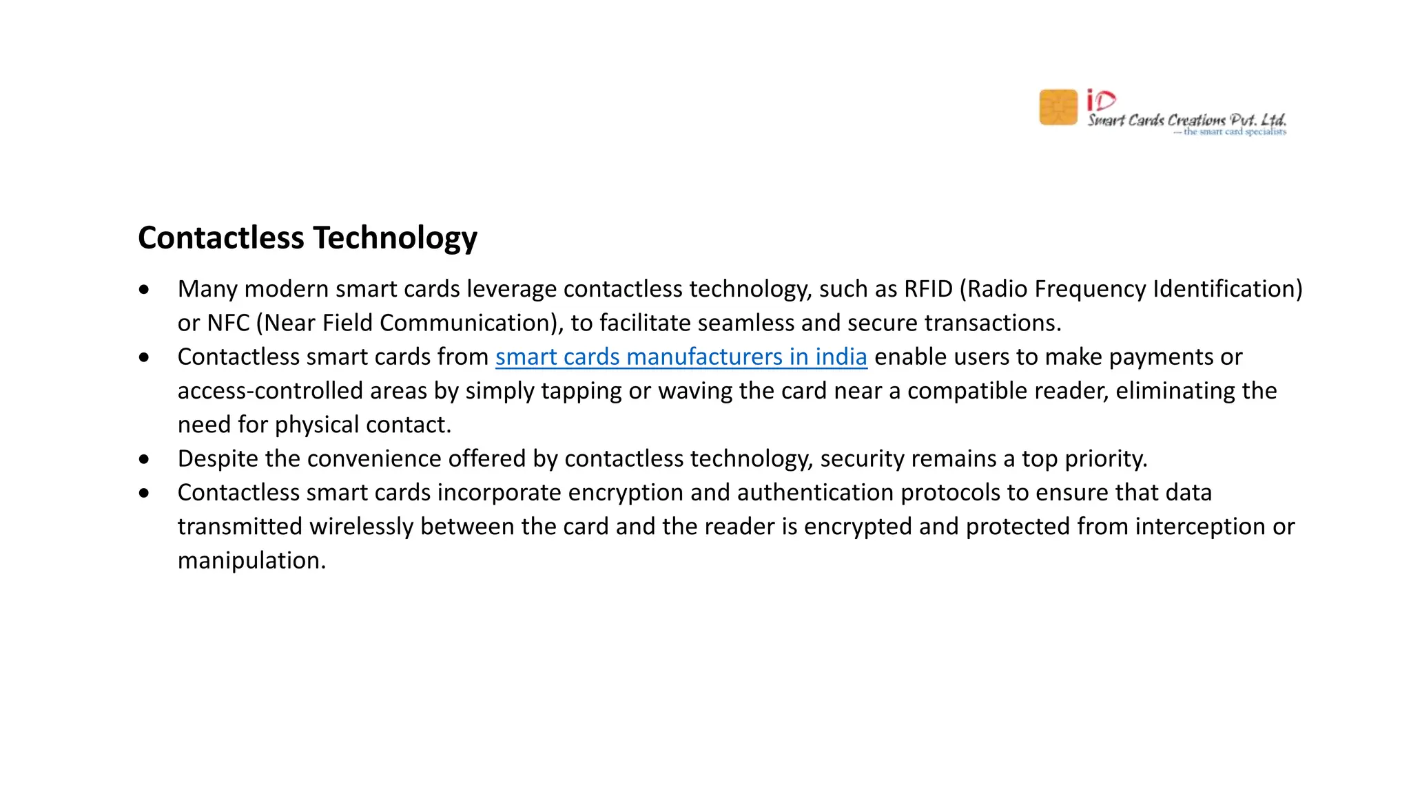Contactless Technology
 Many modern smart cards leverage contactless technology, such as RFID (Radio Frequency Identification)
or NFC (Near Field Communication), to facilitate seamless and secure transactions.
 Contactless smart cards from smart cards manufacturers in india enable users to make payments or
access-controlled areas by simply tapping or waving the card near a compatible reader, eliminating the
need for physical contact.
 Despite the convenience offered by contactless technology, security remains a top priority.
 Contactless smart cards incorporate encryption and authentication protocols to ensure that data
transmitted wirelessly between the card and the reader is encrypted and protected from interception or
manipulation.
 