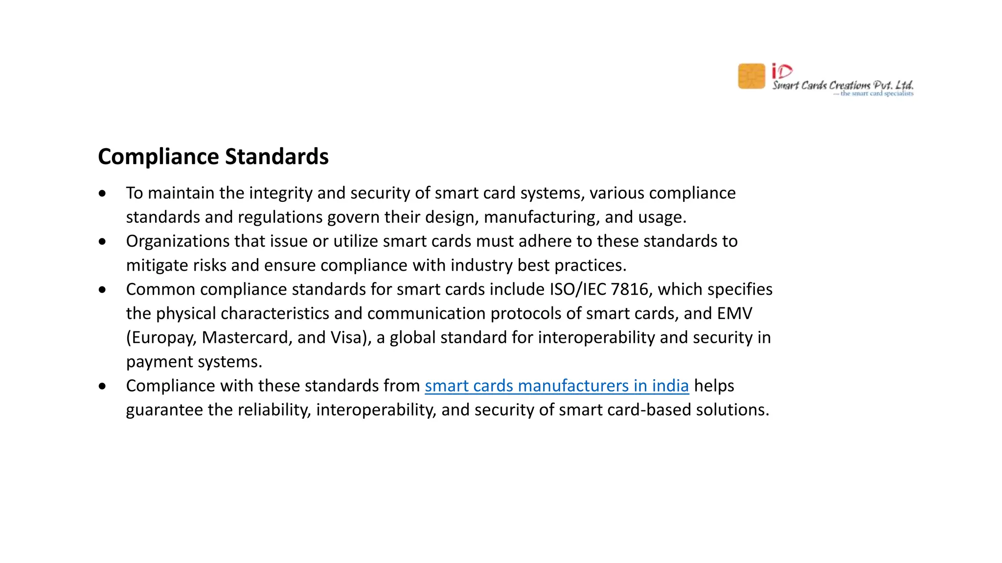 Compliance Standards
 To maintain the integrity and security of smart card systems, various compliance
standards and regulations govern their design, manufacturing, and usage.
 Organizations that issue or utilize smart cards must adhere to these standards to
mitigate risks and ensure compliance with industry best practices.
 Common compliance standards for smart cards include ISO/IEC 7816, which specifies
the physical characteristics and communication protocols of smart cards, and EMV
(Europay, Mastercard, and Visa), a global standard for interoperability and security in
payment systems.
 Compliance with these standards from smart cards manufacturers in india helps
guarantee the reliability, interoperability, and security of smart card-based solutions.
 