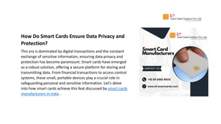 How Do Smart Cards Ensure Data Privacy and
Protection?
This era is dominated by digital transactions and the constant
exchange of sensitive information, ensuring data privacy and
protection has become paramount. Smart cards have emerged
as a robust solution, offering a secure platform for storing and
transmitting data. From financial transactions to access control
systems, these small, portable devices play a crucial role in
safeguarding personal and sensitive information. Let's delve
into how smart cards achieve this feat discussed by smart cards
manufacturers in india .
 