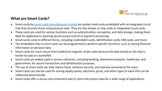 What are Smart Cards?
 Smart cards by smart cards manufacturers in india are pocket-sized cards embedded with an integrated circuit
chip that securely stores and processes data. They are also known as chip cards or integrated circuit cards.
 These cards are used for various functions such as authentication, encryption, and data storage, making them
ideal for applications requiring secure access control or payment processing.
 Smart cards come in different forms, including credit/debit cards, identification cards, SIM cards, and more.
 The embedded chip in smart cards can be programmed to perform specific functions, such as storing financial
information or personal data.
 Smart cards are more secure than traditional magnetic stripe cards because the data stored on the chip is
harder to copy or counterfeit.
 Smart cards are widely used in various industries, including banking, telecommunications, healthcare, and
government, for secure transactions and identification purposes.
 The use of smart cards can help reduce fraud, enhance security, and improve convenience for users.
 Smart cards can also be used for storing loyalty points, electronic purse, and other types of value that can be
redeemed electronically.
 Smart cards offer a secure and convenient way to store and process data for a wide range of applications.
 