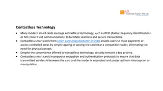 Contactless Technology
 Many modern smart cards leverage contactless technology, such as RFID (Radio Frequency Identification)
or NFC (Near Field Communication), to facilitate seamless and secure transactions.
 Contactless smart cards from smart cards manufacturers in india enable users to make payments or
access-controlled areas by simply tapping or waving the card near a compatible reader, eliminating the
need for physical contact.
 Despite the convenience offered by contactless technology, security remains a top priority.
 Contactless smart cards incorporate encryption and authentication protocols to ensure that data
transmitted wirelessly between the card and the reader is encrypted and protected from interception or
manipulation.
 