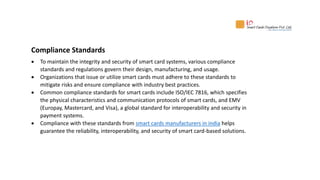 Compliance Standards
 To maintain the integrity and security of smart card systems, various compliance
standards and regulations govern their design, manufacturing, and usage.
 Organizations that issue or utilize smart cards must adhere to these standards to
mitigate risks and ensure compliance with industry best practices.
 Common compliance standards for smart cards include ISO/IEC 7816, which specifies
the physical characteristics and communication protocols of smart cards, and EMV
(Europay, Mastercard, and Visa), a global standard for interoperability and security in
payment systems.
 Compliance with these standards from smart cards manufacturers in india helps
guarantee the reliability, interoperability, and security of smart card-based solutions.
 