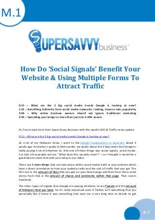 M.1

How Do ‘Social Signals’ Benefit Your
Website & Using Multiple Forms To
Attract Traffic
0:13 – What are the 3 big social media trends Google is looking at now?
1:41 – Benefiting indirectly from social media networks: ranking, bounce rate, popularity
3:04 – Why online business owners should not ignore traditional marketing
3:56 – Spreading your wings to more than just one traffic source

Hi, Fiona Lewis here from Super Savvy Business with this week’s SEO & Traffic news update.
0:13 – What are the 3 big social media trends Google is looking at now?
As a lot of my followers know, I went to the Google headquarters in Australia, about 4
weeks ago. And when I spoke to Nick Leeder, we spoke about the 3 big trends that Google is
really paying a lot of attention to. And one of those things was social signals, social media.
I’ve had a few people ask me: ‘What does this actually mean?’ – so I thought it would be a
good idea to share that with you today in our video.
There are 5 main things that can take place within social media itself or your website which
have a direct correlation to how your website ranks and the sort of traffic that you get. The
first one is the amount of likes that you get on your brand page and then from there what
stems from that is the amount of shares and comments within that page. That covers
Facebook.
The other types of signals that Google are paying attention to are Tweets and the amount
of followers that you have. So it’s really important even if Twitter isn’t something that you
personally like (I know it was something that took me a very long time to decide to get

p. 1

 