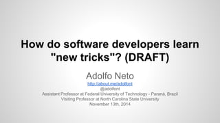 How do software developers learn 
"new tricks"? (DRAFT) 
Adolfo Neto 
http://about.me/adolfont 
@adolfont 
Assistant Professor at Federal University of Technology - Paraná, Brazil 
Visiting Professor at North Carolina State University 
November 13th, 2014 
 
