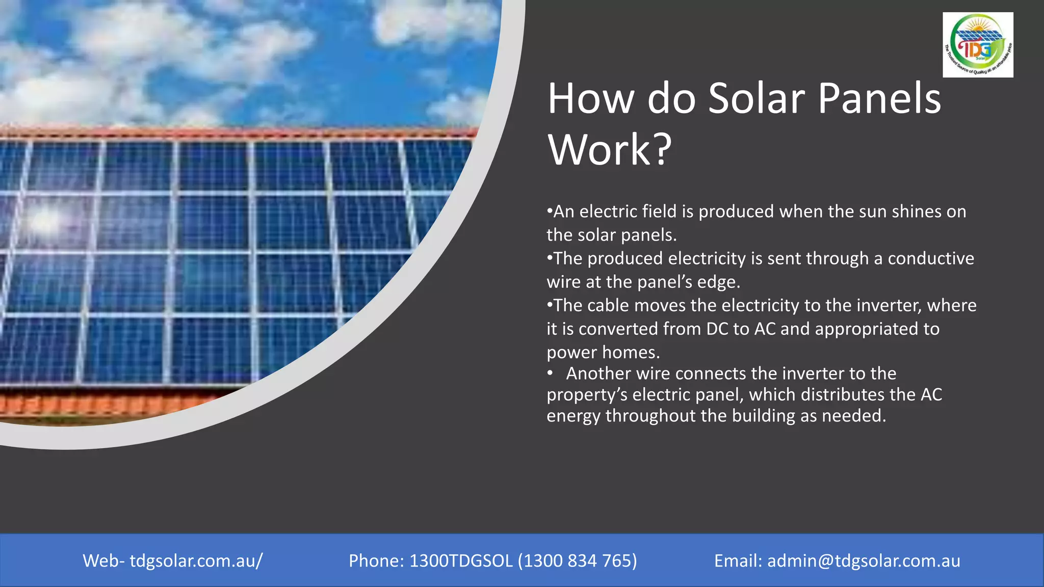 How do Solar Panels
Work?
•An electric field is produced when the sun shines on
the solar panels.
•The produced electricity is sent through a conductive
wire at the panel’s edge.
•The cable moves the electricity to the inverter, where
it is converted from DC to AC and appropriated to
power homes.
• Another wire connects the inverter to the
property’s electric panel, which distributes the AC
energy throughout the building as needed.
Web- tdgsolar.com.au/ Phone: 1300TDGSOL (1300 834 765) Email: admin@tdgsolar.com.au
 