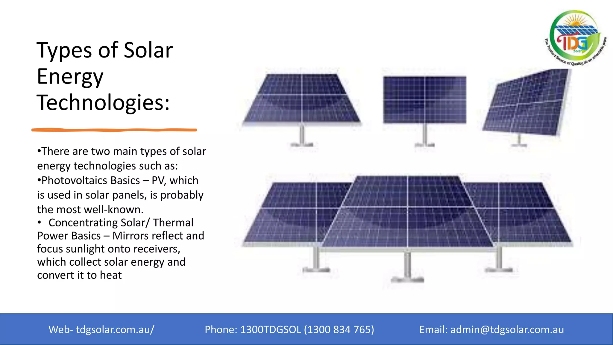 Types of Solar
Energy
Technologies:
•There are two main types of solar
energy technologies such as:
•Photovoltaics Basics – PV, which
is used in solar panels, is probably
the most well-known.
• Concentrating Solar/ Thermal
Power Basics – Mirrors reflect and
focus sunlight onto receivers,
which collect solar energy and
convert it to heat
Web- tdgsolar.com.au/ Phone: 1300TDGSOL (1300 834 765) Email: admin@tdgsolar.com.au
 