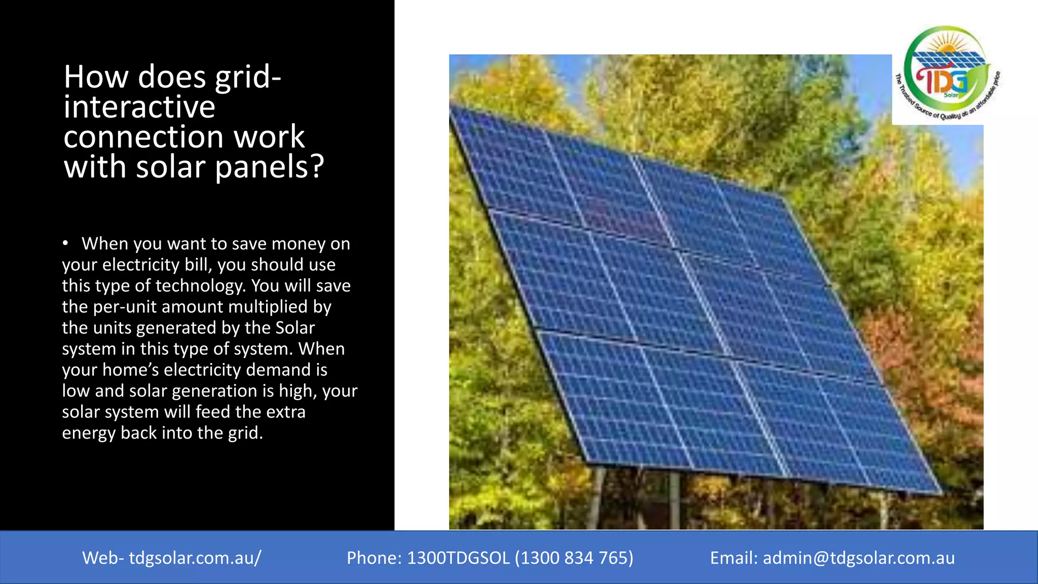 How does grid-
interactive
connection work
with solar panels?
• When you want to save money on
your electricity bill, you should use
this type of technology. You will save
the per-unit amount multiplied by
the units generated by the Solar
system in this type of system. When
your home’s electricity demand is
low and solar generation is high, your
solar system will feed the extra
energy back into the grid.
Web- tdgsolar.com.au/ Phone: 1300TDGSOL (1300 834 765) Email: admin@tdgsolar.com.au
 