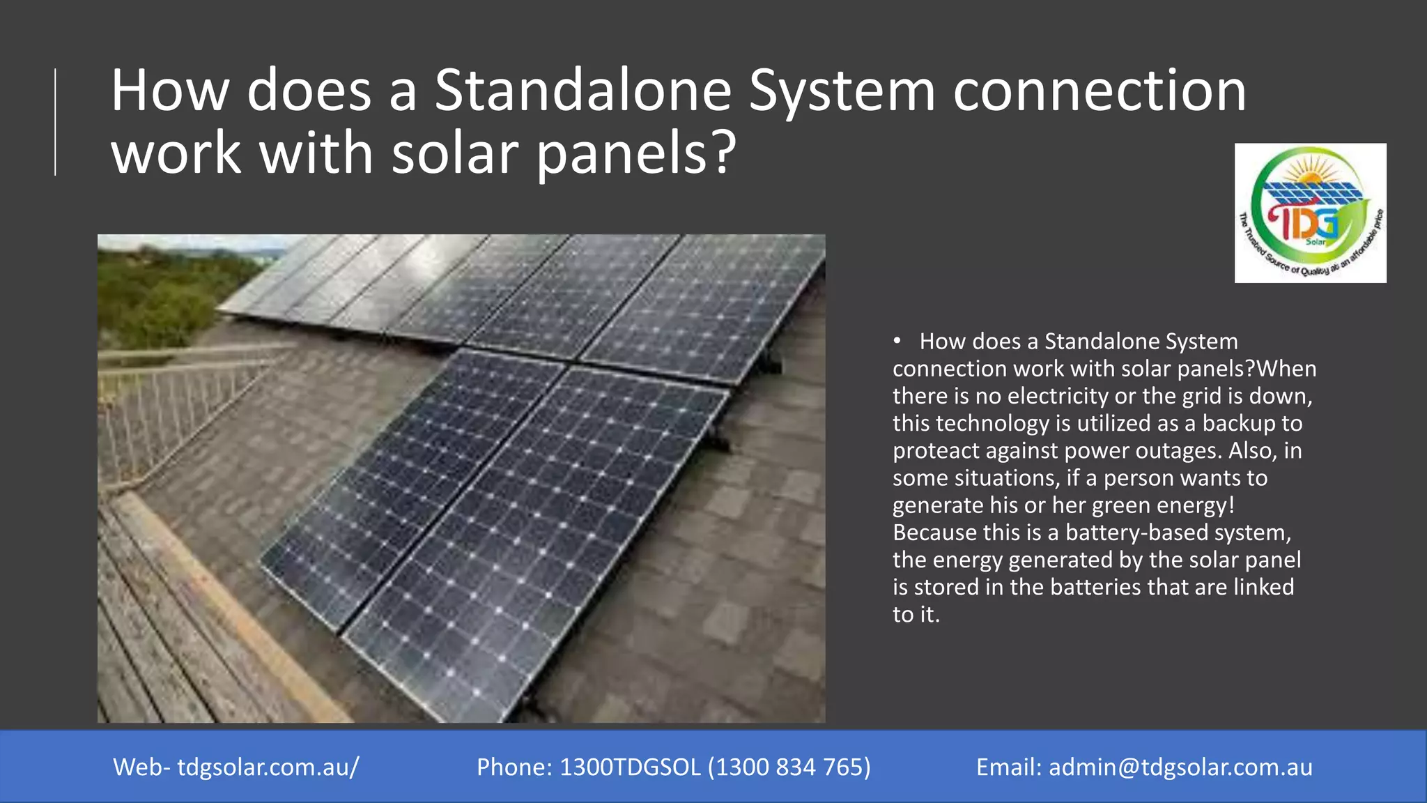 How does a Standalone System connection
work with solar panels?
• How does a Standalone System
connection work with solar panels?When
there is no electricity or the grid is down,
this technology is utilized as a backup to
proteact against power outages. Also, in
some situations, if a person wants to
generate his or her green energy!
Because this is a battery-based system,
the energy generated by the solar panel
is stored in the batteries that are linked
to it.
Web- tdgsolar.com.au/ Phone: 1300TDGSOL (1300 834 765) Email: admin@tdgsolar.com.au
 