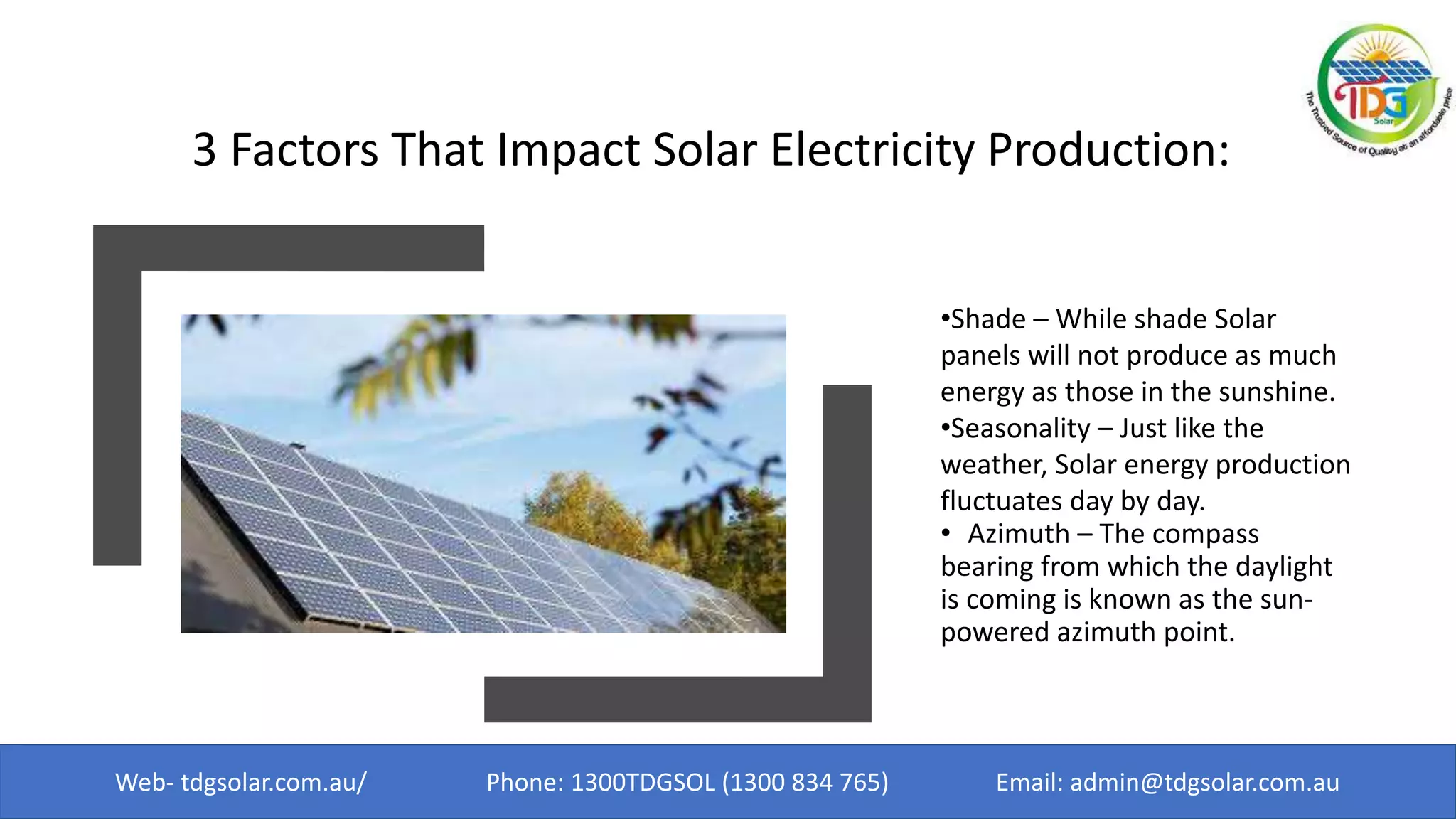 3 Factors That Impact Solar Electricity Production:
•Shade – While shade Solar
panels will not produce as much
energy as those in the sunshine.
•Seasonality – Just like the
weather, Solar energy production
fluctuates day by day.
• Azimuth – The compass
bearing from which the daylight
is coming is known as the sun-
powered azimuth point.
Web- tdgsolar.com.au/ Phone: 1300TDGSOL (1300 834 765) Email: admin@tdgsolar.com.au
 