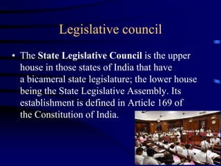 Legislative council
• The State Legislative Council is the upper
house in those states of India that have
a bicameral state legislature; the lower house
being the State Legislative Assembly. Its
establishment is defined in Article 169 of
the Constitution of India.
 