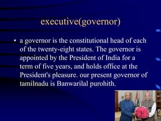 executive(governor)
• a governor is the constitutional head of each
of the twenty-eight states. The governor is
appointed by the President of India for a
term of five years, and holds office at the
President's pleasure. our present governor of
tamilnadu is Banwarilal purohith.
 