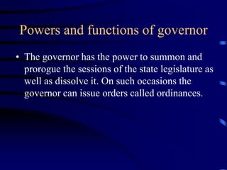 Powers and functions of governor
• The governor has the power to summon and
prorogue the sessions of the state legislature as
well as dissolve it. On such occasions the
governor can issue orders called ordinances.
 