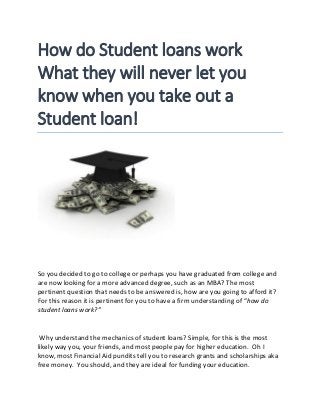 How do Student loans work
What they will never let you
know when you take out a
Student loan!
So you decided to go to college or perhaps you have graduated from college and
are now looking for a more advanced degree, such as an MBA? The most
pertinent question that needs to be answered is, how are you going to afford it?
For this reason it is pertinent for you to have a firm understanding of “how do
student loans work?”
Why understand the mechanics of student loans? Simple, for this is the most
likely way you, your friends, and most people pay for higher education. Oh I
know, most Financial Aid pundits tell you to research grants and scholarships aka
free money. You should, and they are ideal for funding your education.
 