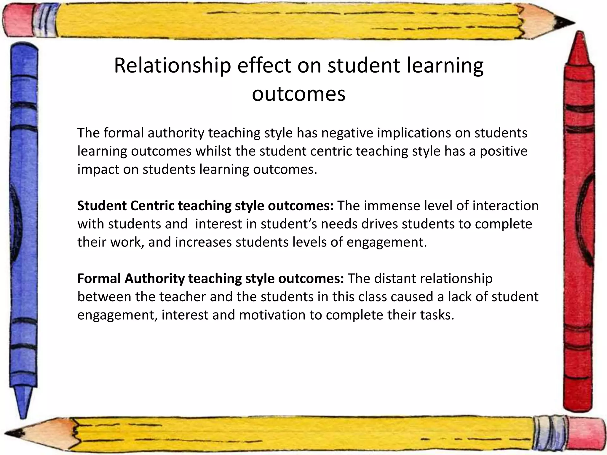 Relationship effect on student learning 
outcomes 
The formal authority teaching style has negative implications on students 
learning outcomes whilst the student centric teaching style has a positive 
impact on students learning outcomes. 
Student Centric teaching style outcomes: The immense level of interaction 
with students and interest in student’s needs drives students to complete 
their work, and increases students levels of engagement. 
Formal Authority teaching style outcomes: The distant relationship 
between the teacher and the students in this class caused a lack of student 
engagement, interest and motivation to complete their tasks. 
 