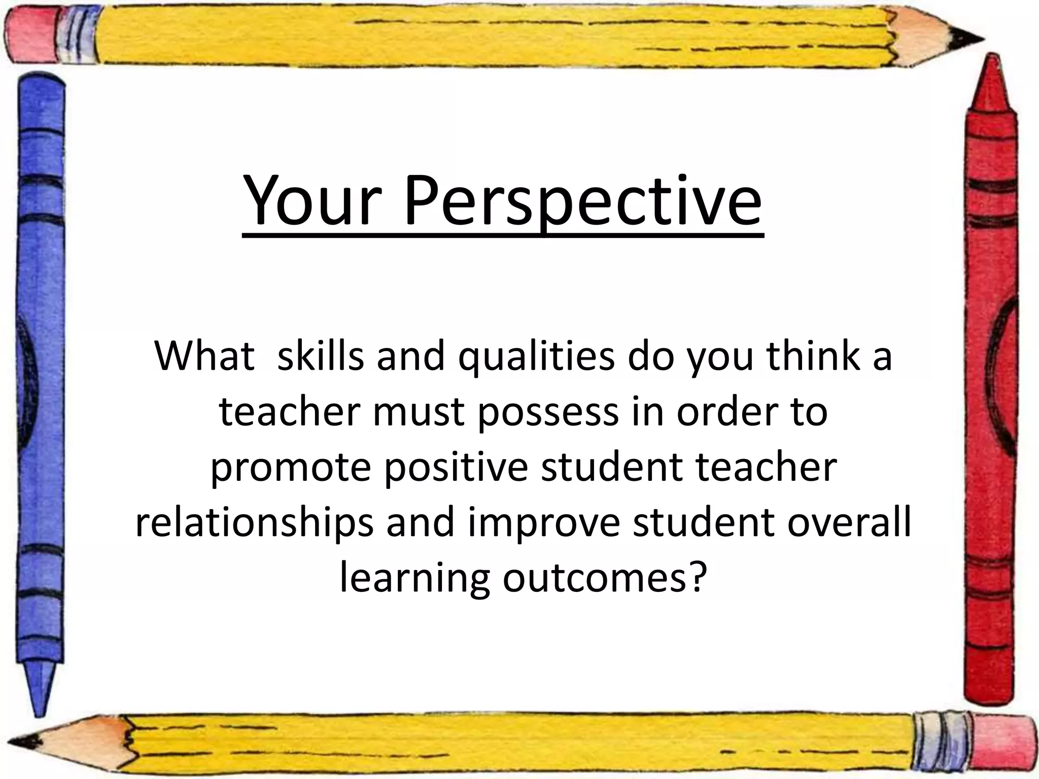 Your Perspective 
What skills and qualities do you think a 
teacher must possess in order to 
promote positive student teacher 
relationships and improve student overall 
learning outcomes? 
 