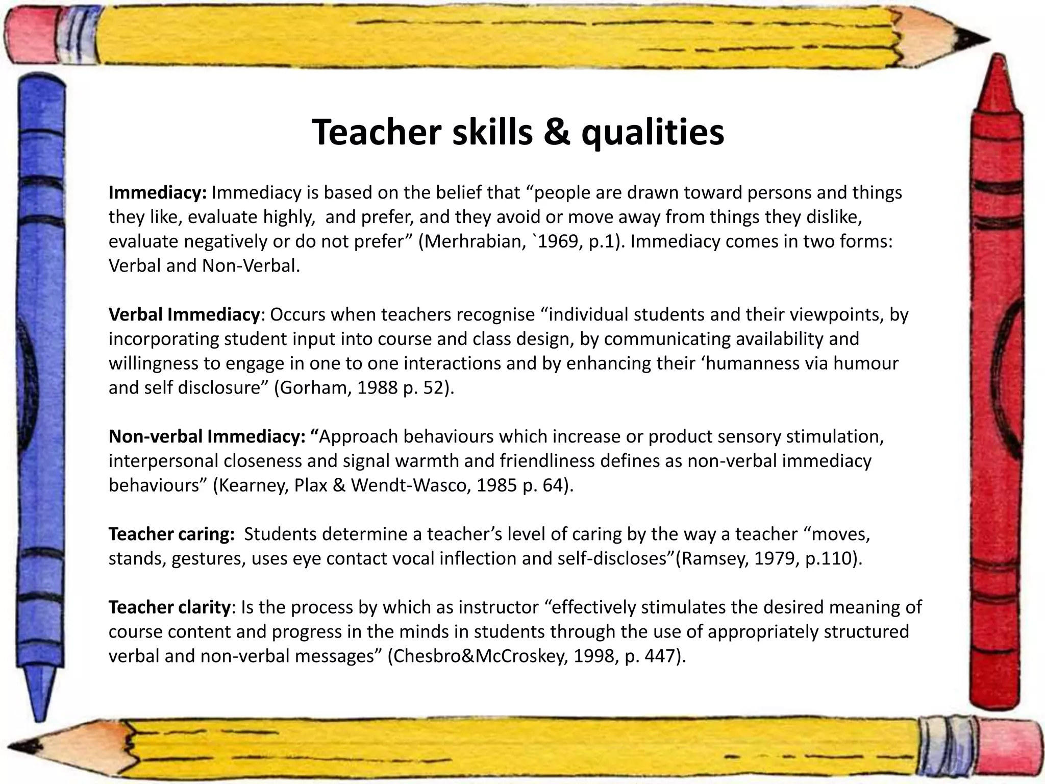 Teacher skills & qualities 
Immediacy: Immediacy is based on the belief that “people are drawn toward persons and things 
they like, evaluate highly, and prefer, and they avoid or move away from things they dislike, 
evaluate negatively or do not prefer” (Merhrabian, `1969, p.1). Immediacy comes in two forms: 
Verbal and Non-Verbal. 
Verbal Immediacy: Occurs when teachers recognise “individual students and their viewpoints, by 
incorporating student input into course and class design, by communicating availability and 
willingness to engage in one to one interactions and by enhancing their ‘humanness via humour 
and self disclosure” (Gorham, 1988 p. 52). 
Non-verbal Immediacy: “Approach behaviours which increase or product sensory stimulation, 
interpersonal closeness and signal warmth and friendliness defines as non-verbal immediacy 
behaviours” (Kearney, Plax & Wendt-Wasco, 1985 p. 64). 
Teacher caring: Students determine a teacher’s level of caring by the way a teacher “moves, 
stands, gestures, uses eye contact vocal inflection and self-discloses”(Ramsey, 1979, p.110). 
Teacher clarity: Is the process by which as instructor “effectively stimulates the desired meaning of 
course content and progress in the minds in students through the use of appropriately structured 
verbal and non-verbal messages” (Chesbro&McCroskey, 1998, p. 447). 
 