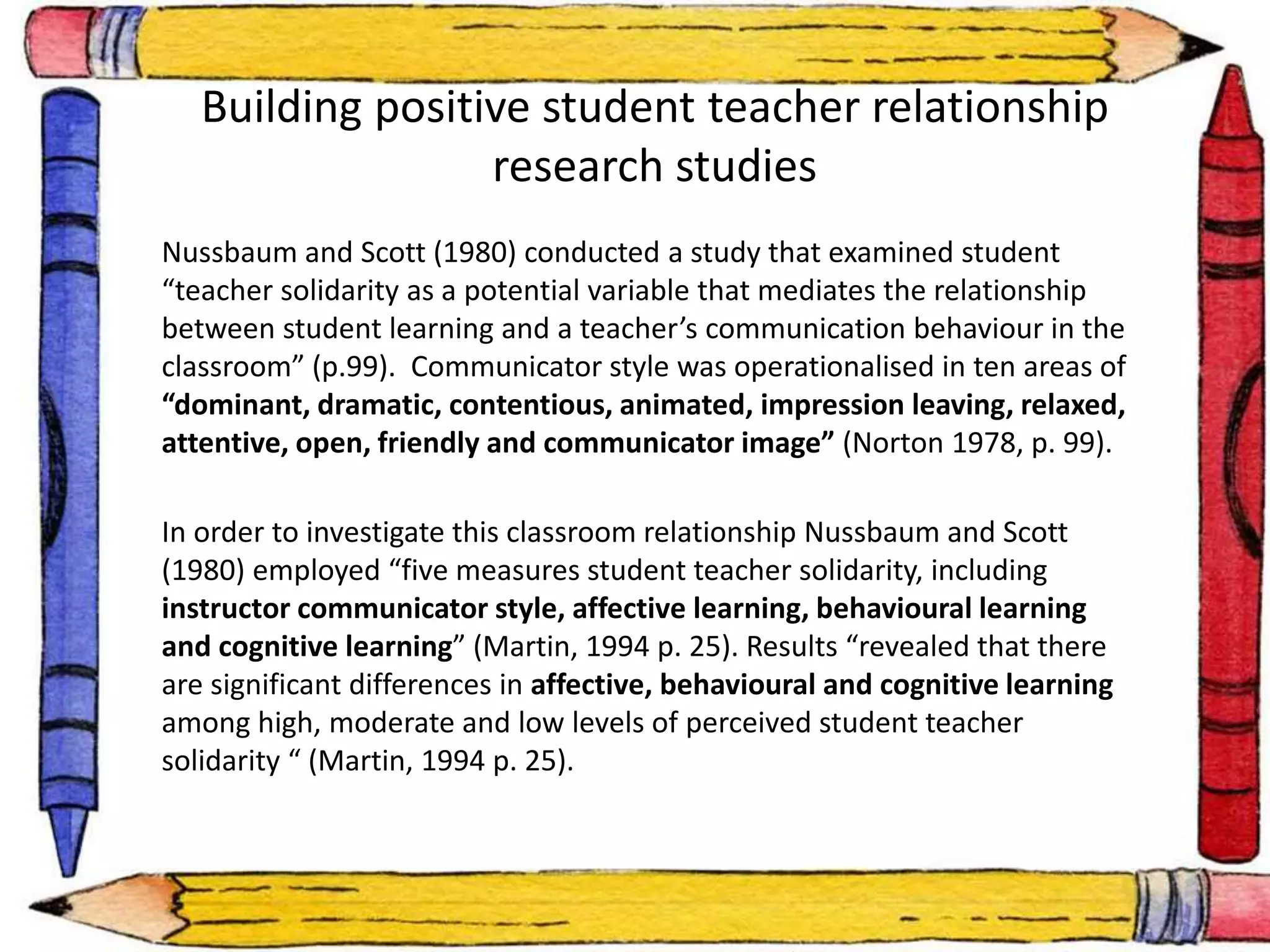 • 
Building positive student teacher relationship 
research studies 
Nussbaum and Scott (1980) conducted a study that examined student 
“teacher solidarity as a potential variable that mediates the relationship 
between student learning and a teacher’s communication behaviour in the 
classroom” (p.99). Communicator style was operationalised in ten areas of 
“dominant, dramatic, contentious, animated, impression leaving, relaxed, 
attentive, open, friendly and communicator image” (Norton 1978, p. 99). 
In order to investigate this classroom relationship Nussbaum and Scott 
(1980) employed “five measures student teacher solidarity, including 
instructor communicator style, affective learning, behavioural learning 
and cognitive learning” (Martin, 1994 p. 25). Results “revealed that there 
are significant differences in affective, behavioural and cognitive learning 
among high, moderate and low levels of perceived student teacher 
solidarity “ (Martin, 1994 p. 25). 
 