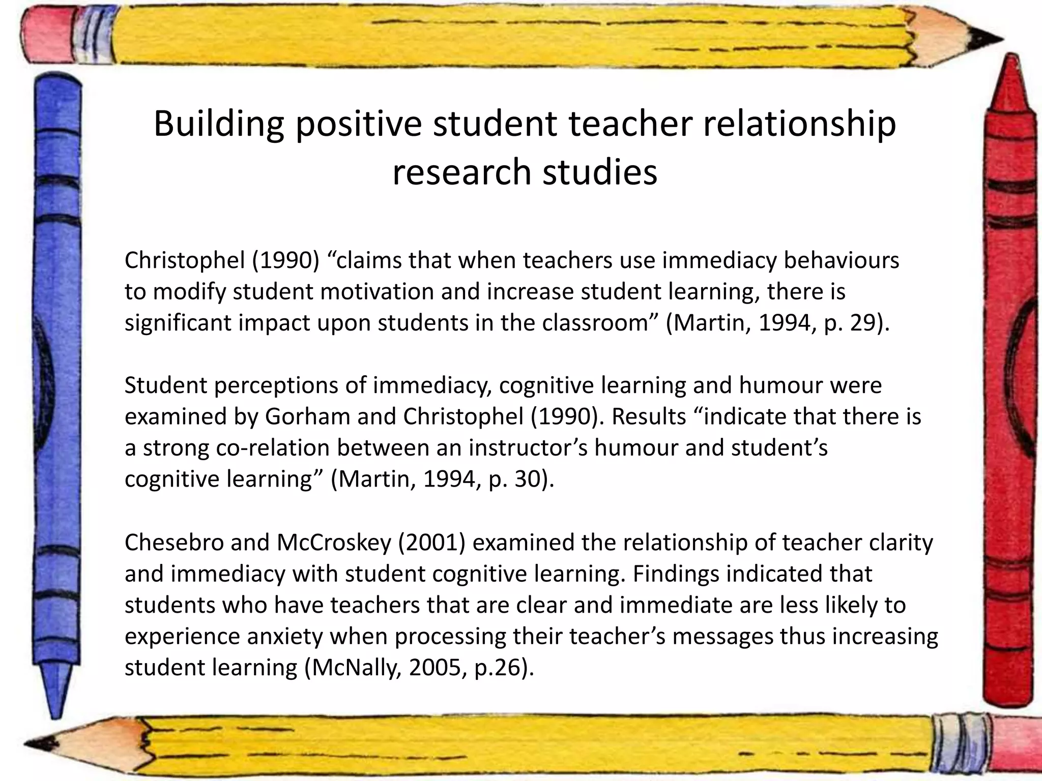 Building positive student teacher relationship 
research studies 
Christophel (1990) “claims that when teachers use immediacy behaviours 
to modify student motivation and increase student learning, there is 
significant impact upon students in the classroom” (Martin, 1994, p. 29). 
Student perceptions of immediacy, cognitive learning and humour were 
examined by Gorham and Christophel (1990). Results “indicate that there is 
a strong co-relation between an instructor’s humour and student’s 
cognitive learning” (Martin, 1994, p. 30). 
Chesebro and McCroskey (2001) examined the relationship of teacher clarity 
and immediacy with student cognitive learning. Findings indicated that 
students who have teachers that are clear and immediate are less likely to 
experience anxiety when processing their teacher’s messages thus increasing 
student learning (McNally, 2005, p.26). 
 