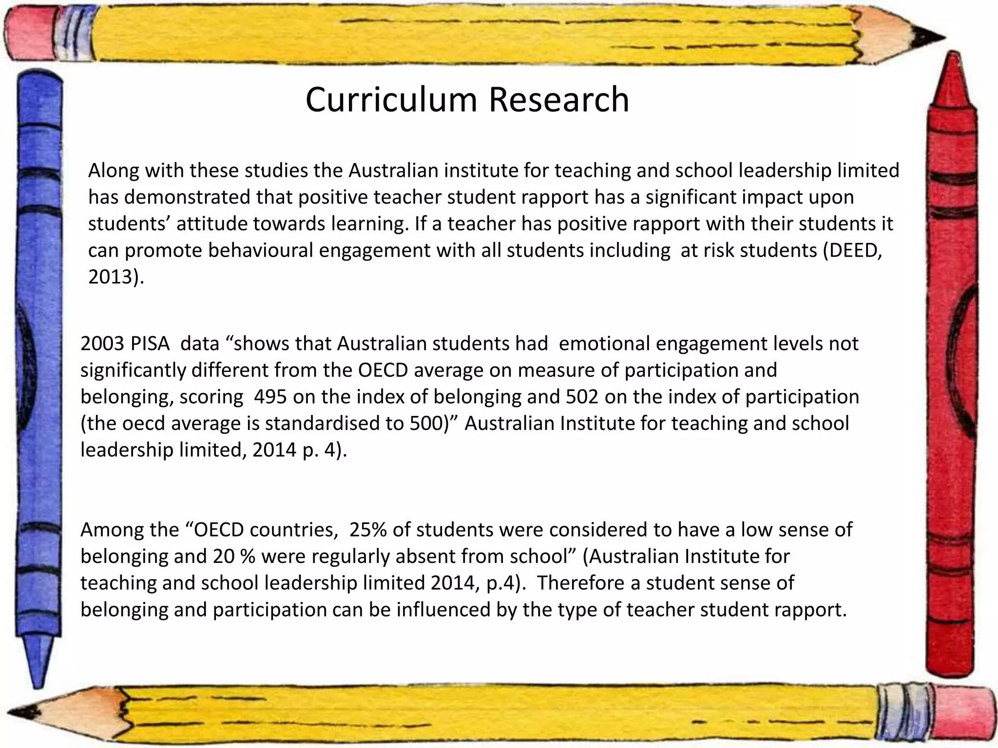 . 
Curriculum Research 
Along with these studies the Australian institute for teaching and school leadership limited 
has demonstrated that positive teacher student rapport has a significant impact upon 
students’ attitude towards learning. If a teacher has positive rapport with their students it 
can promote behavioural engagement with all students including at risk students (DEED, 
2013). 
2003 PISA data “shows that Australian students had emotional engagement levels not 
significantly different from the OECD average on measure of participation and 
belonging, scoring 495 on the index of belonging and 502 on the index of participation 
(the oecd average is standardised to 500)” Australian Institute for teaching and school 
leadership limited, 2014 p. 4). 
Among the “OECD countries, 25% of students were considered to have a low sense of 
belonging and 20 % were regularly absent from school” (Australian Institute for 
teaching and school leadership limited 2014, p.4). Therefore a student sense of 
belonging and participation can be influenced by the type of teacher student rapport. 
 