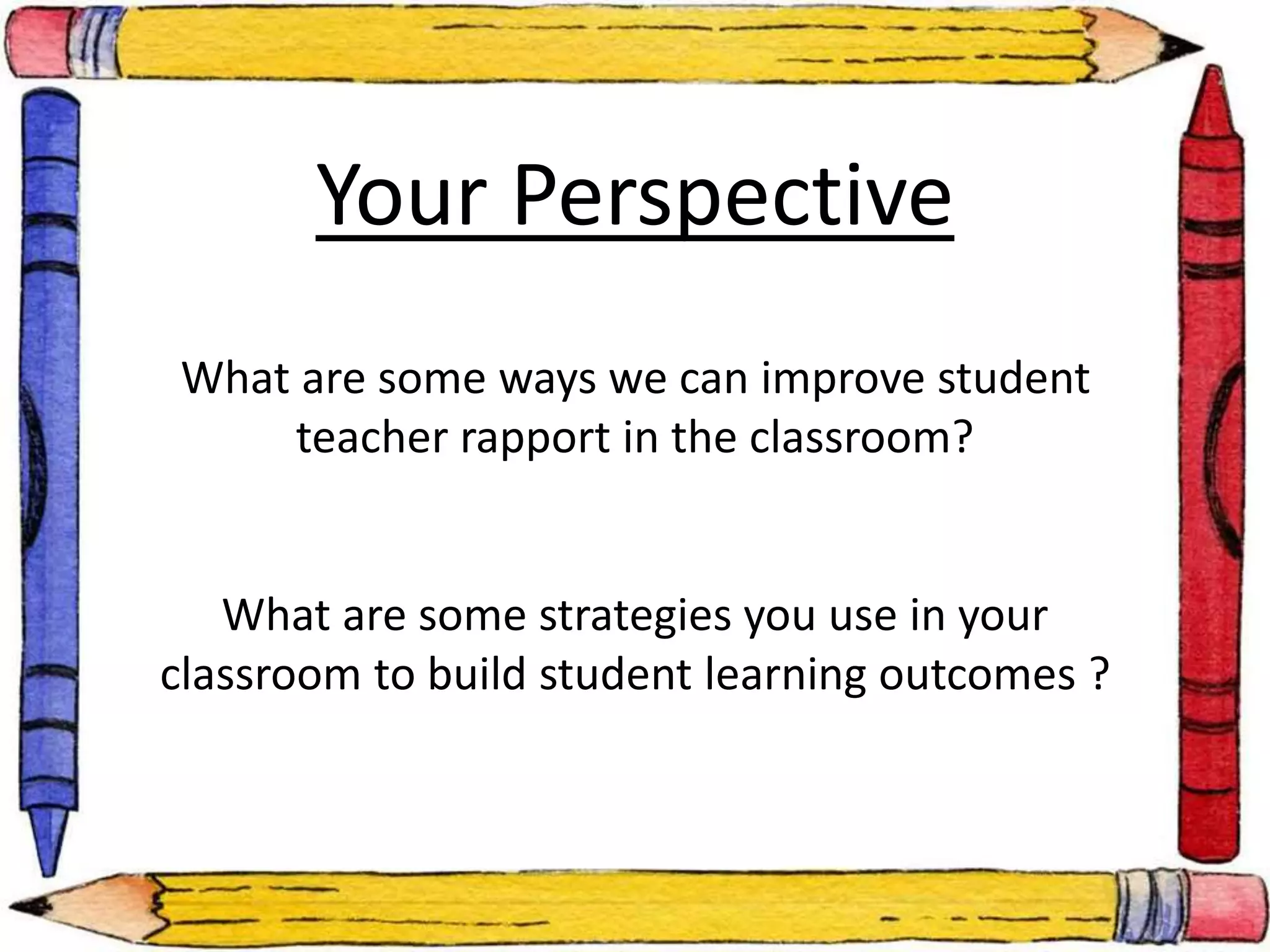 Your Perspective 
What are some ways we can improve student 
teacher rapport in the classroom? 
What are some strategies you use in your 
classroom to build student learning outcomes ? 
 