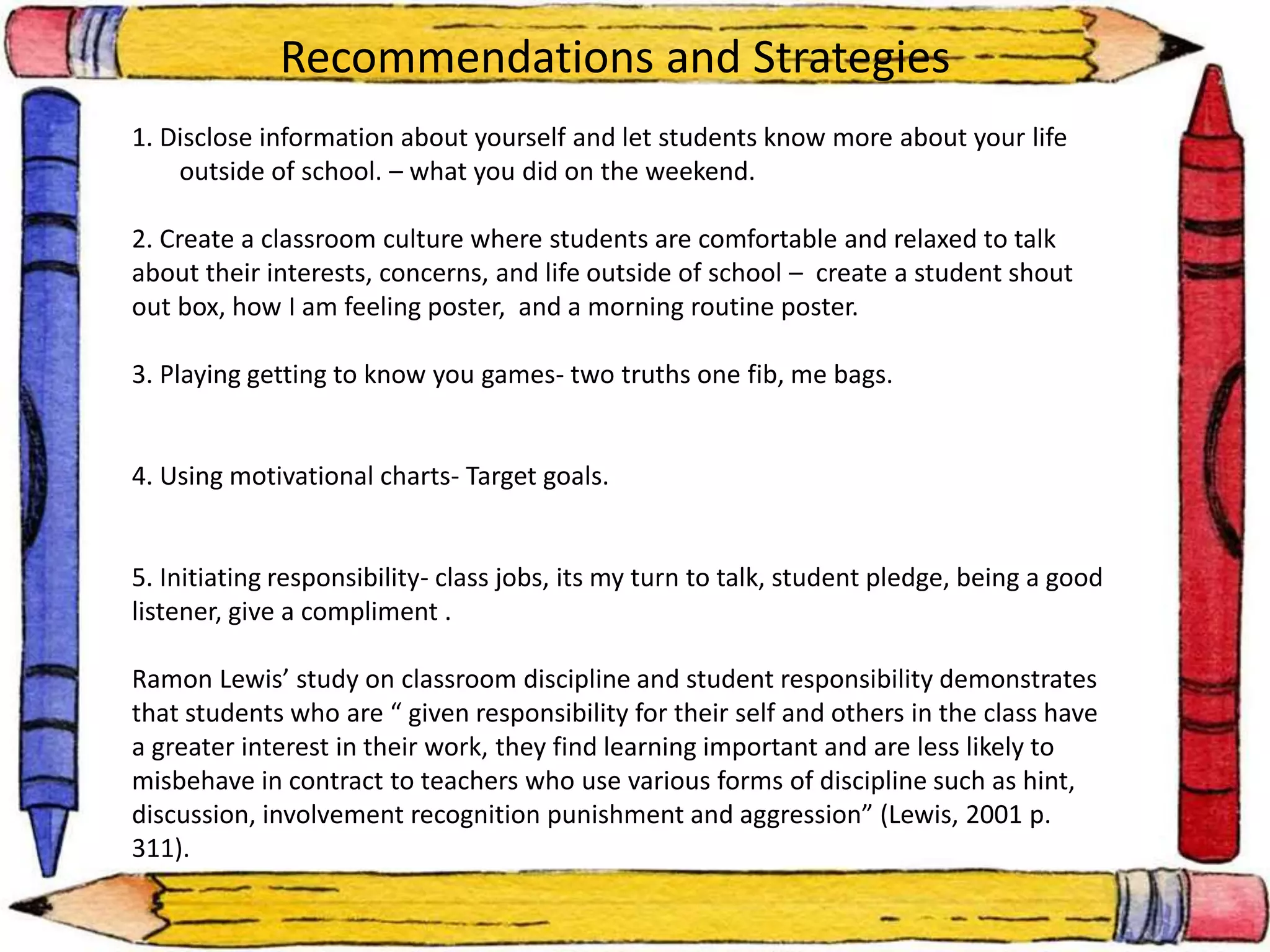 Recommendations and Strategies 
1. Disclose information about yourself and let students know more about your life 
outside of school. – what you did on the weekend. 
2. Create a classroom culture where students are comfortable and relaxed to talk 
about their interests, concerns, and life outside of school – create a student shout 
out box, how I am feeling poster, and a morning routine poster. 
3. Playing getting to know you games- two truths one fib, me bags. 
4. Using motivational charts- Target goals. 
5. Initiating responsibility- class jobs, its my turn to talk, student pledge, being a good 
listener, give a compliment . 
Ramon Lewis’ study on classroom discipline and student responsibility demonstrates 
that students who are “ given responsibility for their self and others in the class have 
a greater interest in their work, they find learning important and are less likely to 
misbehave in contract to teachers who use various forms of discipline such as hint, 
discussion, involvement recognition punishment and aggression” (Lewis, 2001 p. 
311). 
 