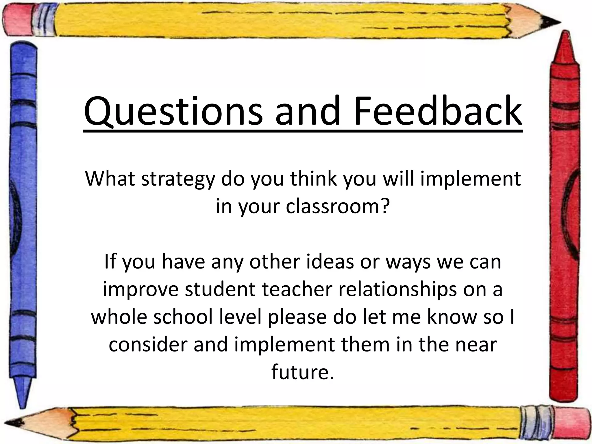 Questions and Feedback 
What strategy do you think you will implement 
in your classroom? 
If you have any other ideas or ways we can 
improve student teacher relationships on a 
whole school level please do let me know so I 
consider and implement them in the near 
future. 
 