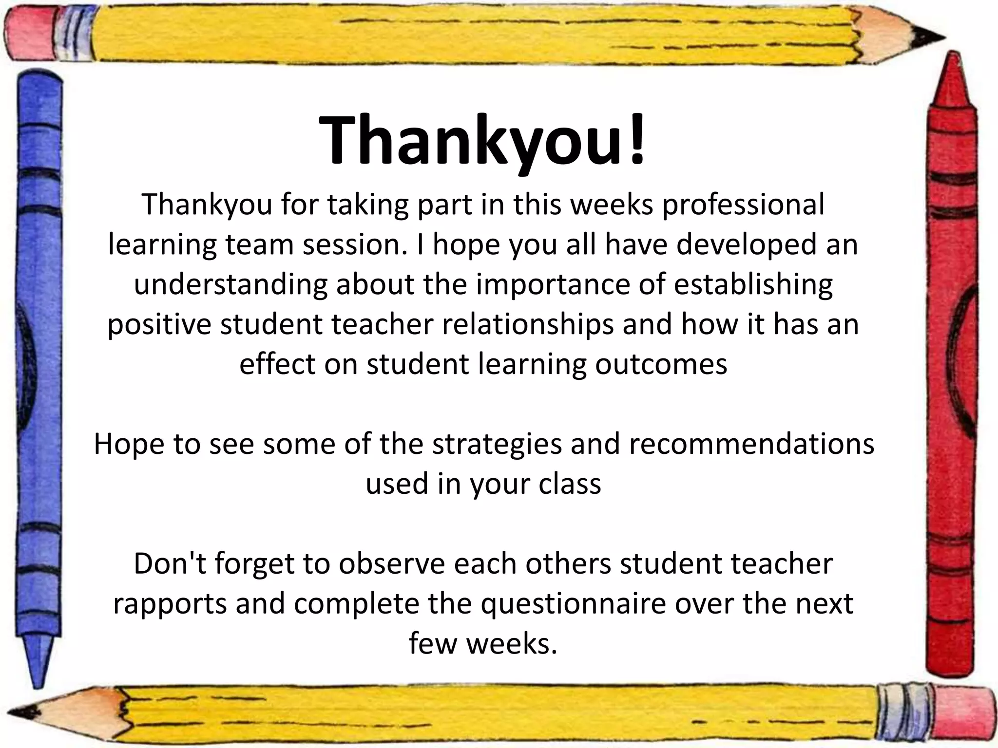 Thankyou! 
Thankyou for taking part in this weeks professional 
learning team session. I hope you all have developed an 
understanding about the importance of establishing 
positive student teacher relationships and how it has an 
effect on student learning outcomes 
Hope to see some of the strategies and recommendations 
used in your class 
Don't forget to observe each others student teacher 
rapports and complete the questionnaire over the next 
few weeks. 
 