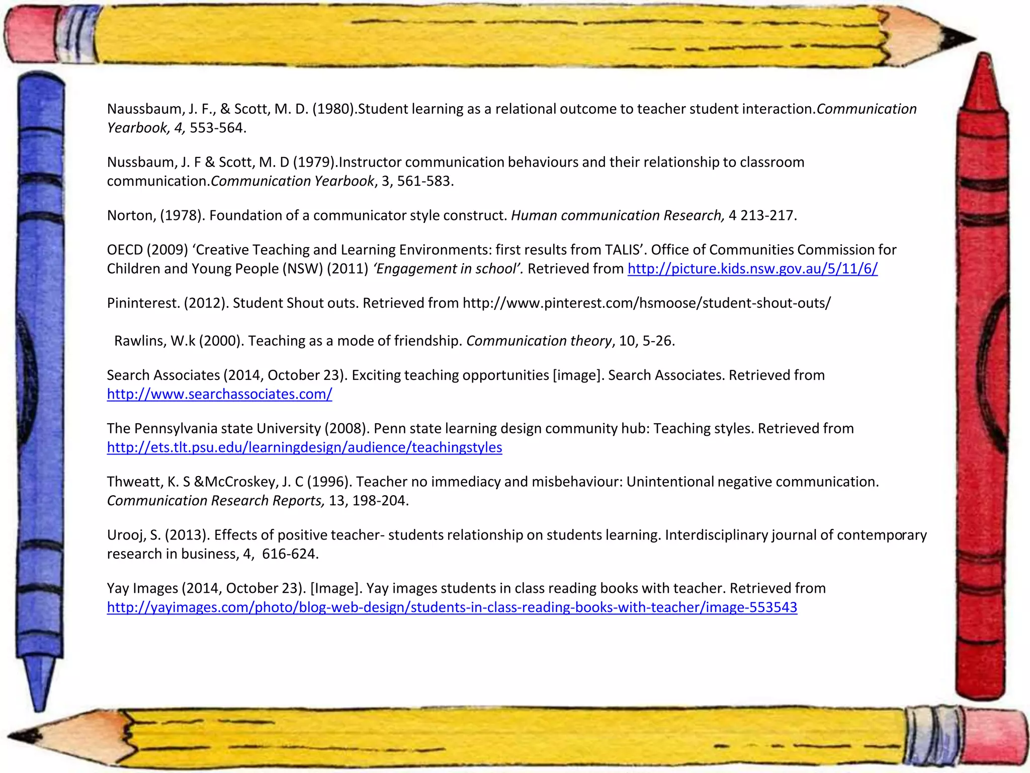 Naussbaum, J. F., & Scott, M. D. (1980).Student learning as a relational outcome to teacher student interaction.Communication 
Yearbook, 4, 553-564. 
Nussbaum, J. F & Scott, M. D (1979).Instructor communication behaviours and their relationship to classroom 
communication.Communication Yearbook, 3, 561-583. 
Norton, (1978). Foundation of a communicator style construct. Human communication Research, 4 213-217. 
OECD (2009) ‘Creative Teaching and Learning Environments: first results from TALIS’. Office of Communities Commission for 
Children and Young People (NSW) (2011) ‘Engagement in school’. Retrieved from http://picture.kids.nsw.gov.au/5/11/6/ 
Pininterest. (2012). Student Shout outs. Retrieved from http://www.pinterest.com/hsmoose/student-shout-outs/ 
Rawlins, W.k (2000). Teaching as a mode of friendship. Communication theory, 10, 5-26. 
Search Associates (2014, October 23). Exciting teaching opportunities [image]. Search Associates. Retrieved from 
http://www.searchassociates.com/ 
The Pennsylvania state University (2008). Penn state learning design community hub: Teaching styles. Retrieved from 
http://ets.tlt.psu.edu/learningdesign/audience/teachingstyles 
Thweatt, K. S &McCroskey, J. C (1996). Teacher no immediacy and misbehaviour: Unintentional negative communication. 
Communication Research Reports, 13, 198-204. 
Urooj, S. (2013). Effects of positive teacher- students relationship on students learning. Interdisciplinary journal of contemporary 
research in business, 4, 616-624. 
Yay Images (2014, October 23). [Image]. Yay images students in class reading books with teacher. Retrieved from 
http://yayimages.com/photo/blog-web-design/students-in-class-reading-books-with-teacher/image-553543 
