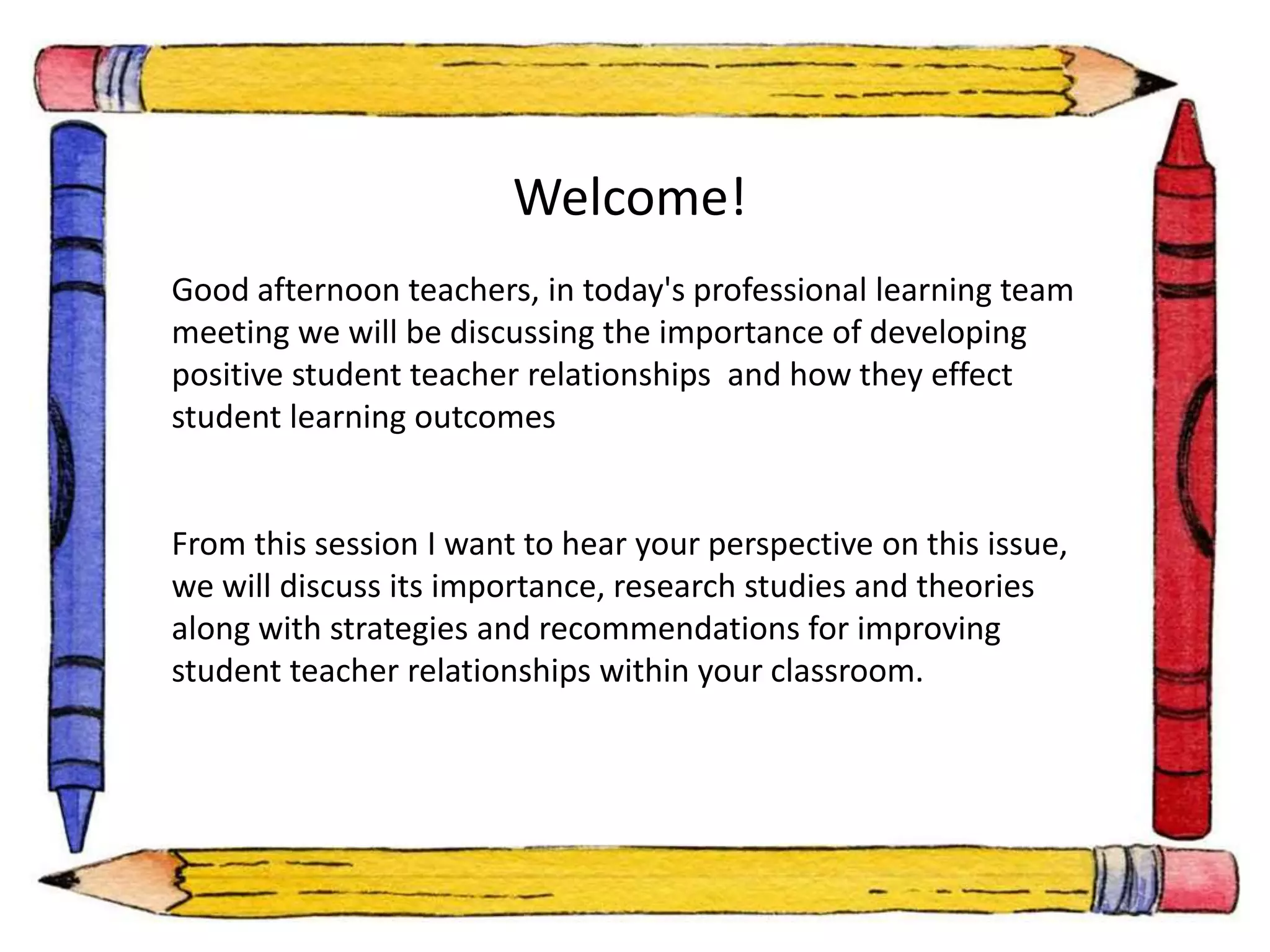 Welcome! 
Good afternoon teachers, in today's professional learning team 
meeting we will be discussing the importance of developing 
positive student teacher relationships and how they effect 
student learning outcomes 
From this session I want to hear your perspective on this issue, 
we will discuss its importance, research studies and theories 
along with strategies and recommendations for improving 
student teacher relationships within your classroom. 
 