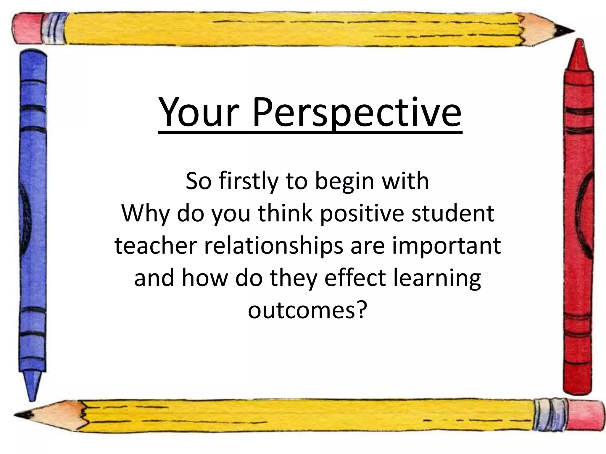 Your Perspective 
So firstly to begin with 
Why do you think positive student 
teacher relationships are important 
and how do they effect learning 
outcomes? 
 