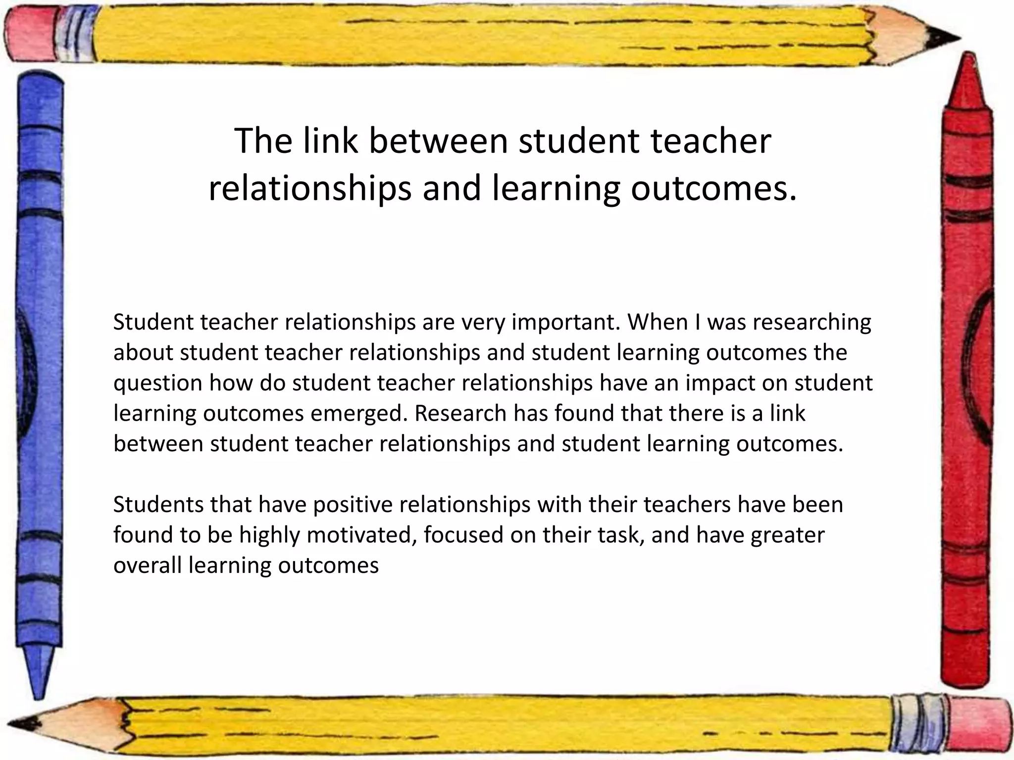 The link between student teacher 
relationships and learning outcomes. 
Student teacher relationships are very important. When I was researching 
about student teacher relationships and student learning outcomes the 
question how do student teacher relationships have an impact on student 
learning outcomes emerged. Research has found that there is a link 
between student teacher relationships and student learning outcomes. 
Students that have positive relationships with their teachers have been 
found to be highly motivated, focused on their task, and have greater 
overall learning outcomes 
 