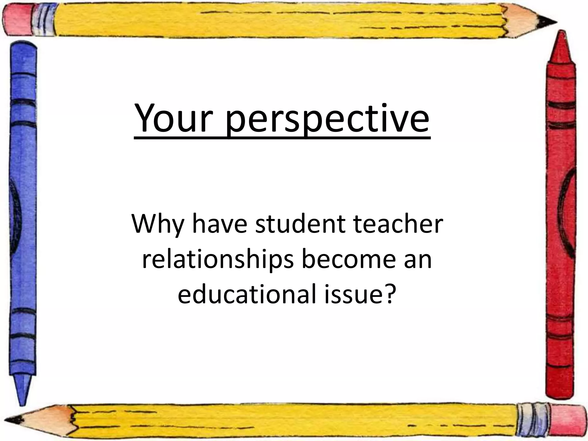 Your perspective 
Why have student teacher 
relationships become an 
educational issue? 
 