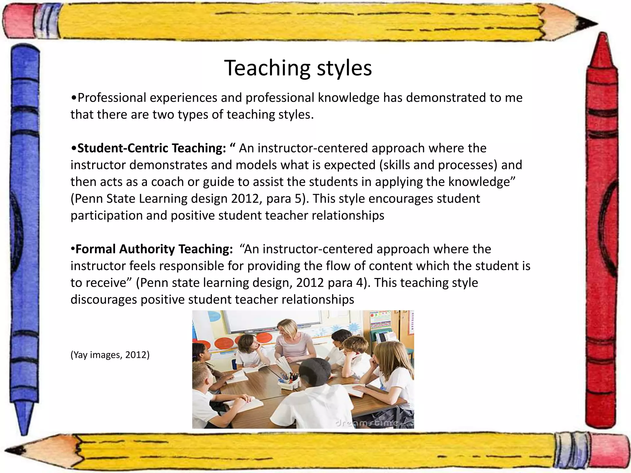 Teaching styles 
•Professional experiences and professional knowledge has demonstrated to me 
that there are two types of teaching styles. 
•Student-Centric Teaching: “ An instructor-centered approach where the 
instructor demonstrates and models what is expected (skills and processes) and 
then acts as a coach or guide to assist the students in applying the knowledge” 
(Penn State Learning design 2012, para 5). This style encourages student 
participation and positive student teacher relationships 
•Formal Authority Teaching: “An instructor-centered approach where the 
instructor feels responsible for providing the flow of content which the student is 
to receive” (Penn state learning design, 2012 para 4). This teaching style 
discourages positive student teacher relationships 
(Yay images, 2012) 
 