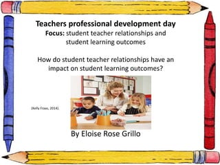 Teachers professional development day 
Focus: student teacher relationships and 
student learning outcomes 
How do student teacher relationships have an 
impact on student learning outcomes? 
By Eloise Rose Grillo 
(Kelly Fraas, 2014). 
 