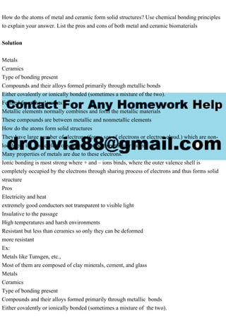 How do the atoms of metal and ceramic form solid structures? Use chemical bonding principles
to explain your answer. List the pros and cons of both metal and ceramic biomaterials
Solution
Metals
Ceramics
Type of bonding present
Compounds and their alloys formed primarily through metallic bonds
Either covalently or ionically bonded (sometimes a mixture of the two).
Formed from the elements
Metallic elements normally combines and form the metallic materials
These compounds are between metallic and nonmetallic elements
How do the atoms form solid structures
They have large number of electrons (forms sea of electrons or electron cloud.) which are non-
localized; i.e., these electrons are not bound to particular atoms.
Many properties of metals are due to these electrons.
Ionic bonding is most strong where + and – ions binds, where the outer valence shell is
completely occupied by the electrons through sharing process of electrons and thus forms solid
structure
Pros
Electricity and heat
extremely good conductors not transparent to visible light
Insulative to the passage
High temperatures and harsh environments
Resistant but less than ceramics so only they can be deformed
more resistant
Ex:
Metals like Tunsgen, etc.,
Most of them are composed of clay minerals, cement, and glass
Metals
Ceramics
Type of bonding present
Compounds and their alloys formed primarily through metallic bonds
Either covalently or ionically bonded (sometimes a mixture of the two).
 