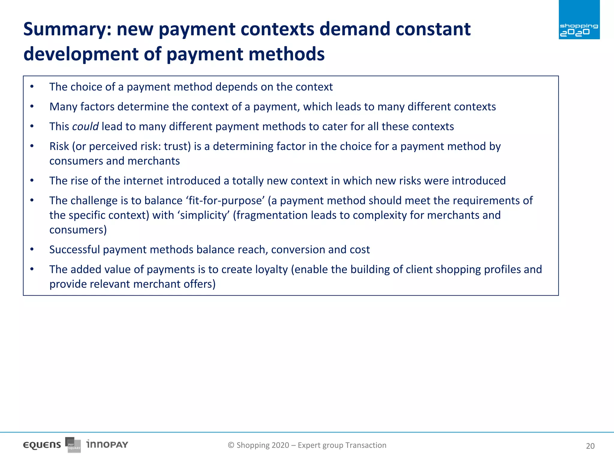 © Shopping 2020 – Expert group Transaction 2020
Summary: new payment contexts demand constant
development of payment methods
• The choice of a payment method depends on the context
• Many factors determine the context of a payment, which leads to many different contexts
• This could lead to many different payment methods to cater for all these contexts
• Risk (or perceived risk: trust) is a determining factor in the choice for a payment method by
consumers and merchants
• The rise of the internet introduced a totally new context in which new risks were introduced
• The challenge is to balance ‘fit-for-purpose’ (a payment method should meet the requirements of
the specific context) with ‘simplicity’ (fragmentation leads to complexity for merchants and
consumers)
• Successful payment methods balance reach, conversion and cost
• The added value of payments is to create loyalty (enable the building of client shopping profiles and
provide relevant merchant offers)
 