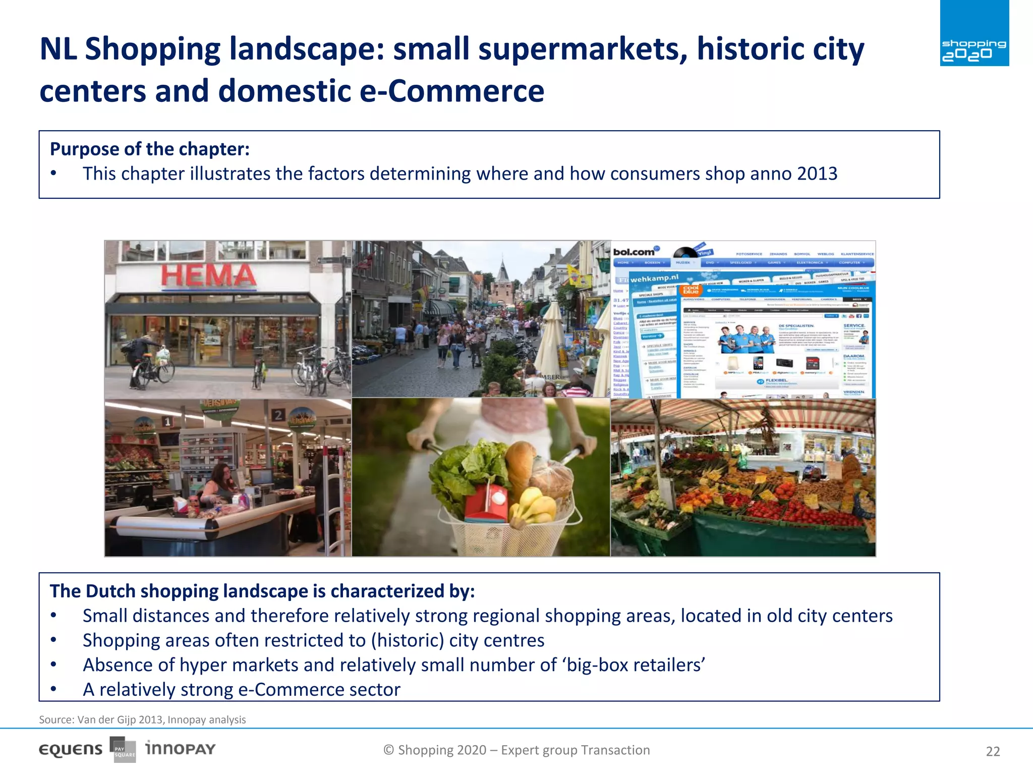 © Shopping 2020 – Expert group Transaction 2222
NL Shopping landscape: small supermarkets, historic city
centers and domestic e-Commerce
The Dutch shopping landscape is characterized by:
• Small distances and therefore relatively strong regional shopping areas, located in old city centers
• Shopping areas often restricted to (historic) city centres
• Absence of hyper markets and relatively small number of ‘big-box retailers’
• A relatively strong e-Commerce sector
Source: Van der Gijp 2013, Innopay analysis
Purpose of the chapter:
• This chapter illustrates the factors determining where and how consumers shop anno 2013
 
