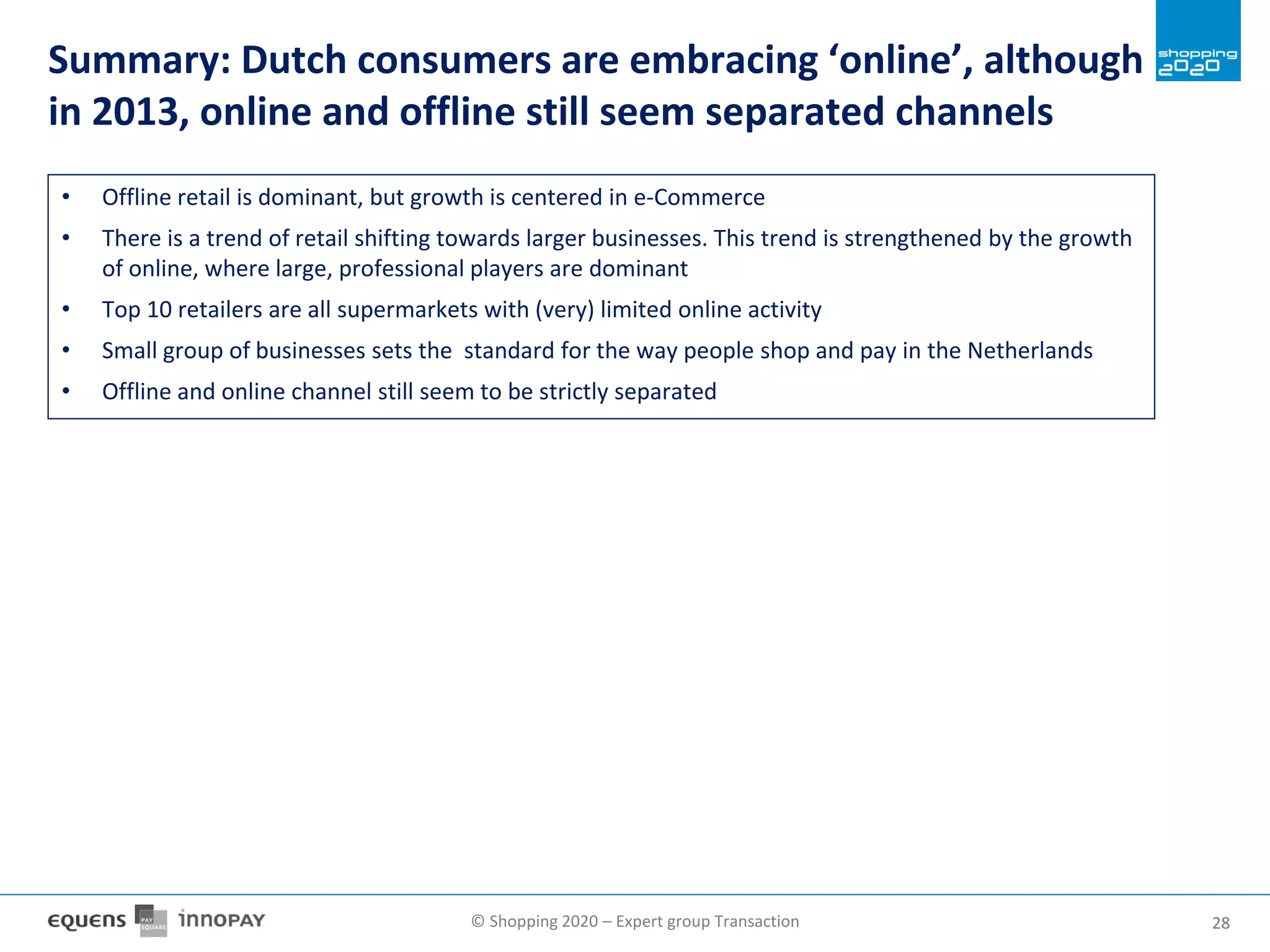 © Shopping 2020 – Expert group Transaction 2828
Summary: Dutch consumers are embracing ‘online’, although
in 2013, online and offline still seem separated channels
• Offline retail is dominant, but growth is centered in e-Commerce
• There is a trend of retail shifting towards larger businesses. This trend is strengthened by the growth
of online, where large, professional players are dominant
• Top 10 retailers are all supermarkets with (very) limited online activity
• Small group of businesses sets the standard for the way people shop and pay in the Netherlands
• Offline and online channel still seem to be strictly separated
 
