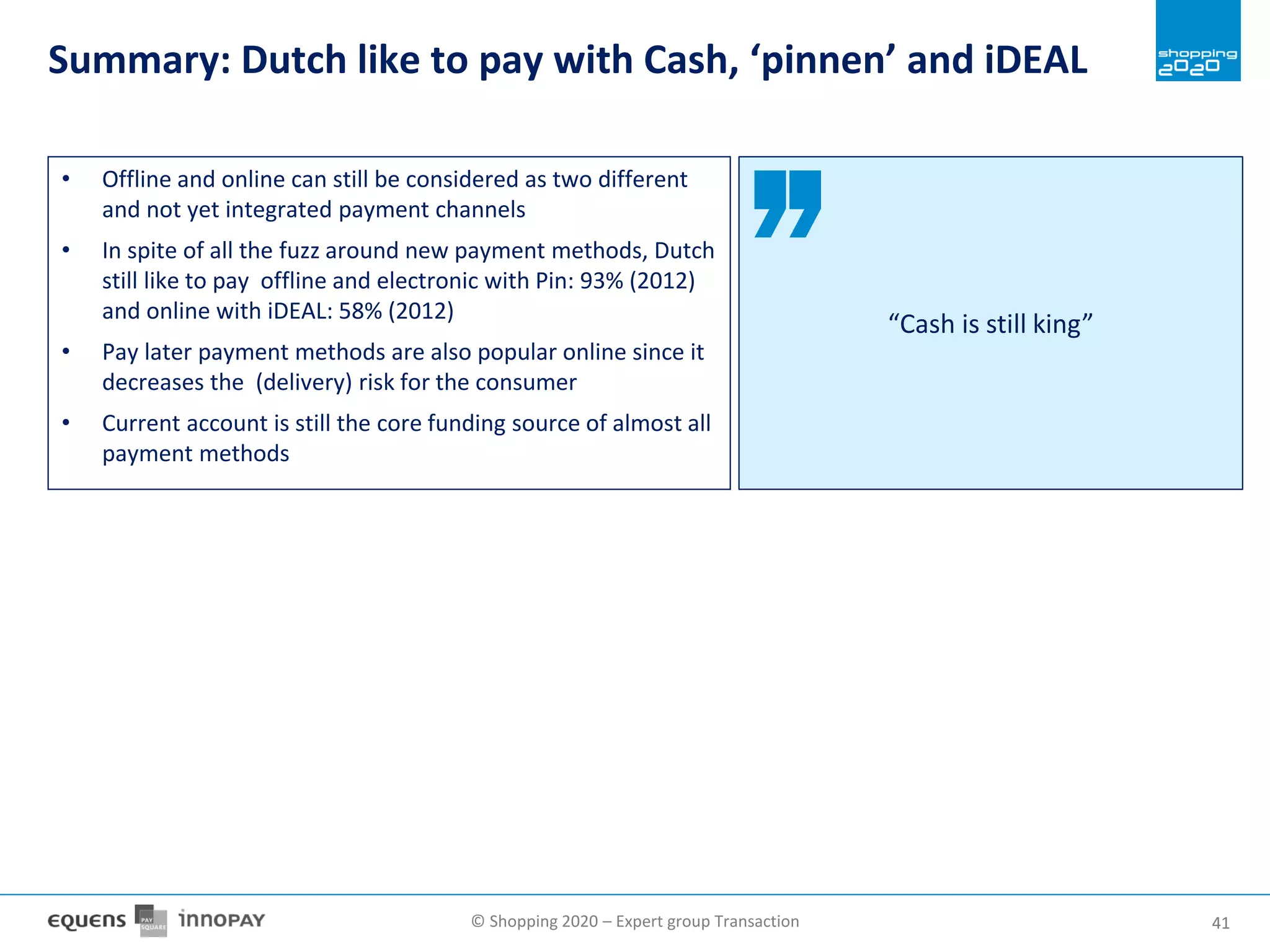 © Shopping 2020 – Expert group Transaction 4141
Summary: Dutch like to pay with Cash, ‘pinnen’ and iDEAL
• Offline and online can still be considered as two different
and not yet integrated payment channels
• In spite of all the fuzz around new payment methods, Dutch
still like to pay offline and electronic with Pin: 93% (2012)
and online with iDEAL: 58% (2012)
• Pay later payment methods are also popular online since it
decreases the (delivery) risk for the consumer
• Current account is still the core funding source of almost all
payment methods
“Cash is still king”
 