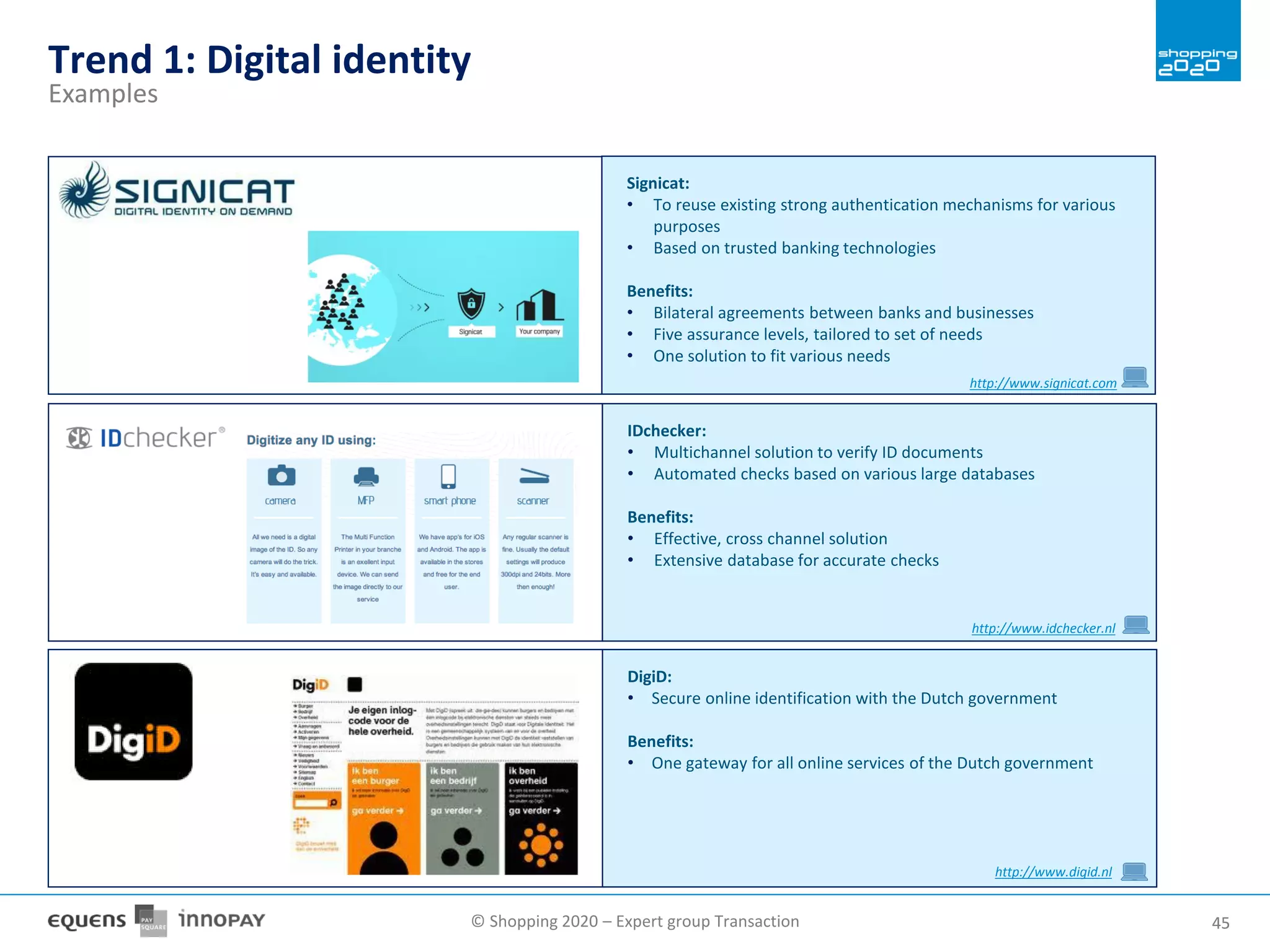 © Shopping 2020 – Expert group Transaction 4545
Signicat:
• To reuse existing strong authentication mechanisms for various
purposes
• Based on trusted banking technologies
Benefits:
• Bilateral agreements between banks and businesses
• Five assurance levels, tailored to set of needs
• One solution to fit various needs
IDchecker:
• Multichannel solution to verify ID documents
• Automated checks based on various large databases
Benefits:
• Effective, cross channel solution
• Extensive database for accurate checks
DigiD:
• Secure online identification with the Dutch government
Benefits:
• One gateway for all online services of the Dutch government
http://www.digid.nl
http://www.signicat.com
http://www.idchecker.nl
Trend 1: Digital identity
Examples
 