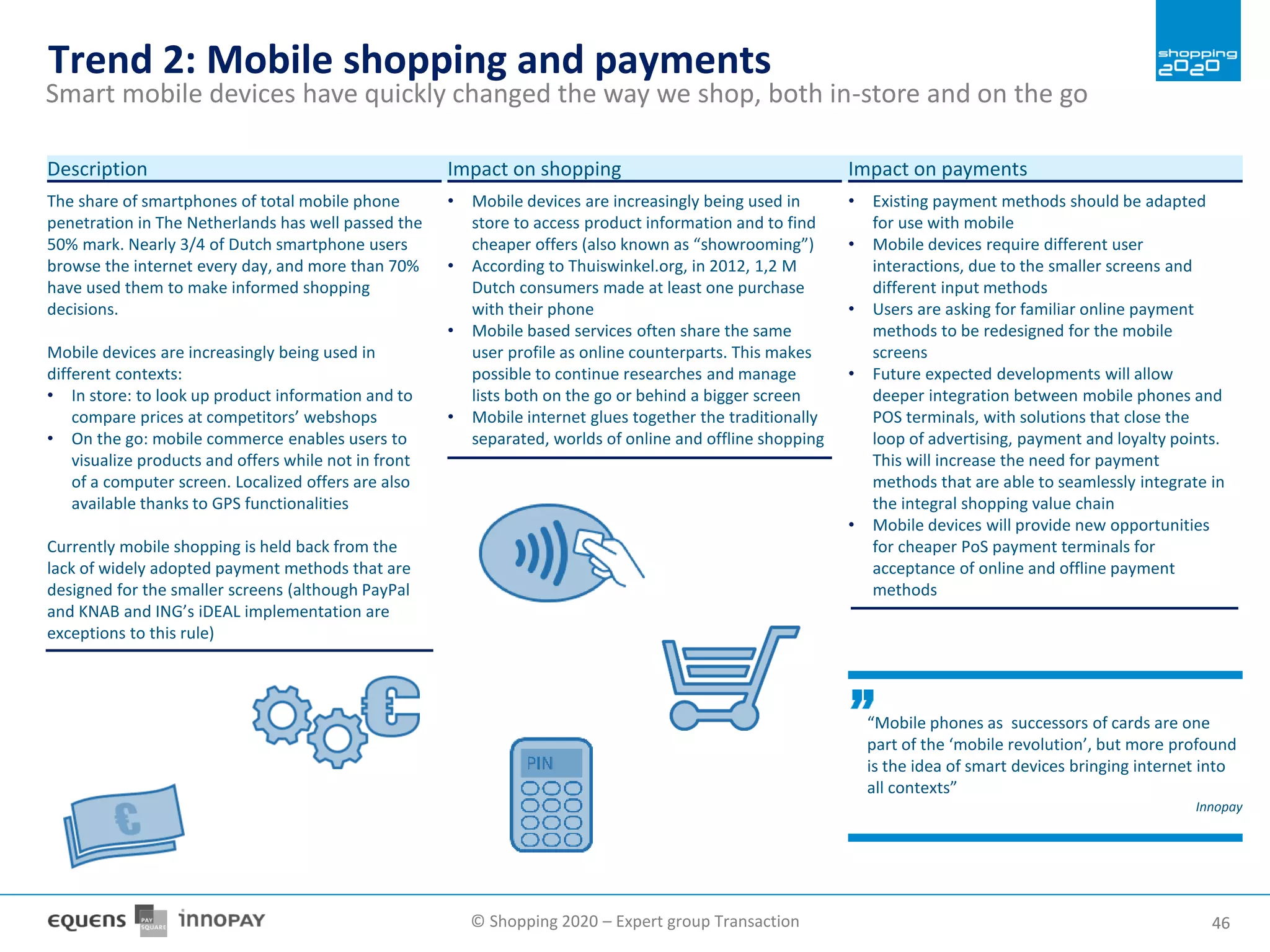 © Shopping 2020 – Expert group Transaction 4646
Trend 2: Mobile shopping and payments
Smart mobile devices have quickly changed the way we shop, both in-store and on the go
The share of smartphones of total mobile phone
penetration in The Netherlands has well passed the
50% mark. Nearly 3/4 of Dutch smartphone users
browse the internet every day, and more than 70%
have used them to make informed shopping
decisions.
Mobile devices are increasingly being used in
different contexts:
• In store: to look up product information and to
compare prices at competitors’ webshops
• On the go: mobile commerce enables users to
visualize products and offers while not in front
of a computer screen. Localized offers are also
available thanks to GPS functionalities
Currently mobile shopping is held back from the
lack of widely adopted payment methods that are
designed for the smaller screens (although PayPal
and KNAB and ING’s iDEAL implementation are
exceptions to this rule)
Description
• Mobile devices are increasingly being used in
store to access product information and to find
cheaper offers (also known as “showrooming”)
• According to Thuiswinkel.org, in 2012, 1,2 M
Dutch consumers made at least one purchase
with their phone
• Mobile based services often share the same
user profile as online counterparts. This makes
possible to continue researches and manage
lists both on the go or behind a bigger screen
• Mobile internet glues together the traditionally
separated, worlds of online and offline shopping
Impact on shopping
• Existing payment methods should be adapted
for use with mobile
• Mobile devices require different user
interactions, due to the smaller screens and
different input methods
• Users are asking for familiar online payment
methods to be redesigned for the mobile
screens
• Future expected developments will allow
deeper integration between mobile phones and
POS terminals, with solutions that close the
loop of advertising, payment and loyalty points.
This will increase the need for payment
methods that are able to seamlessly integrate in
the integral shopping value chain
• Mobile devices will provide new opportunities
for cheaper PoS payment terminals for
acceptance of online and offline payment
methods
Impact on payments
“Mobile phones as successors of cards are one
part of the ‘mobile revolution’, but more profound
is the idea of smart devices bringing internet into
all contexts”
Innopay
 