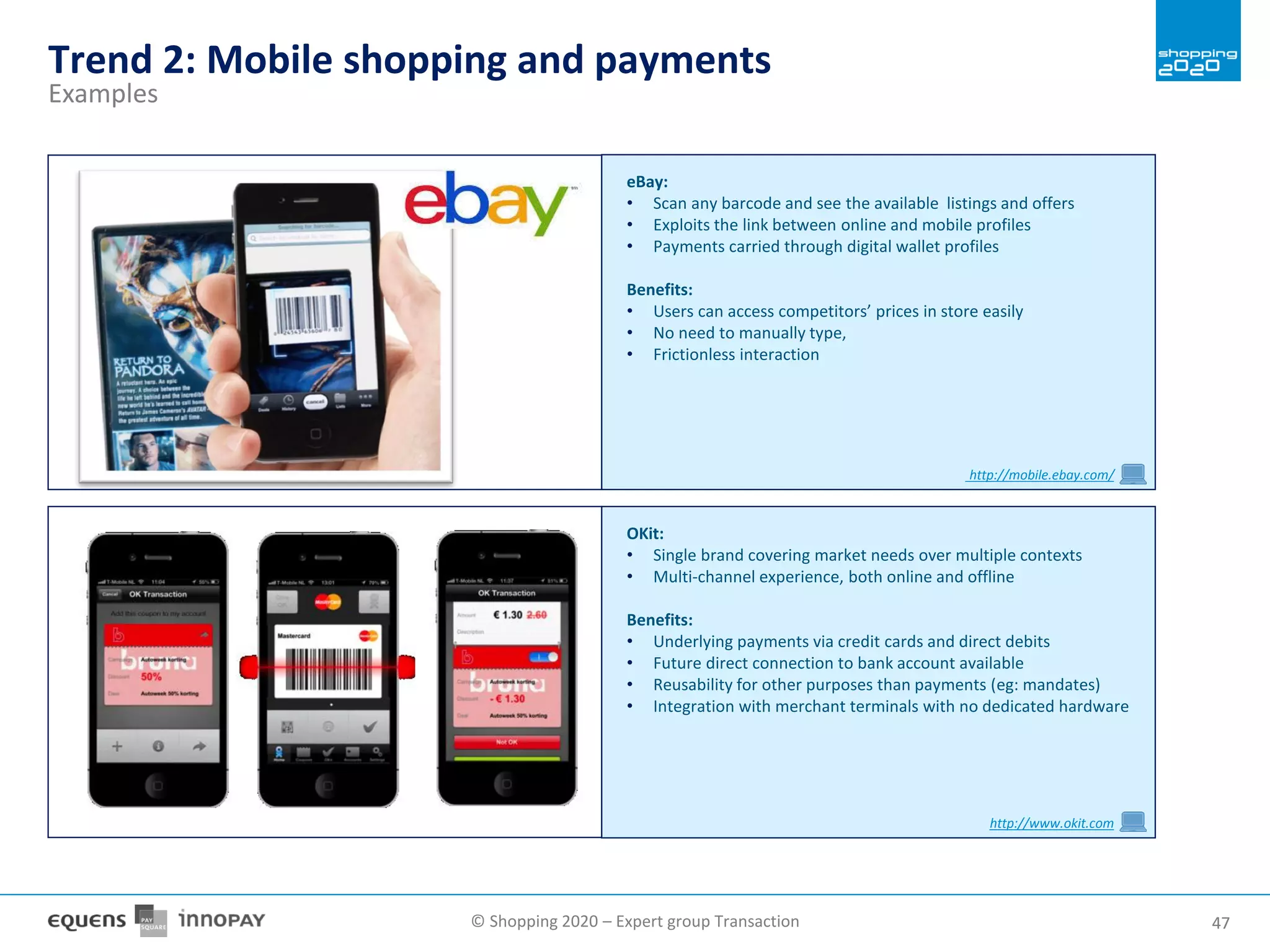 © Shopping 2020 – Expert group Transaction 4747
Trend 2: Mobile shopping and payments
Examples
OKit:
• Single brand covering market needs over multiple contexts
• Multi-channel experience, both online and offline
Benefits:
• Underlying payments via credit cards and direct debits
• Future direct connection to bank account available
• Reusability for other purposes than payments (eg: mandates)
• Integration with merchant terminals with no dedicated hardware
http://www.okit.com
eBay:
• Scan any barcode and see the available listings and offers
• Exploits the link between online and mobile profiles
• Payments carried through digital wallet profiles
Benefits:
• Users can access competitors’ prices in store easily
• No need to manually type,
• Frictionless interaction
http://mobile.ebay.com/
 