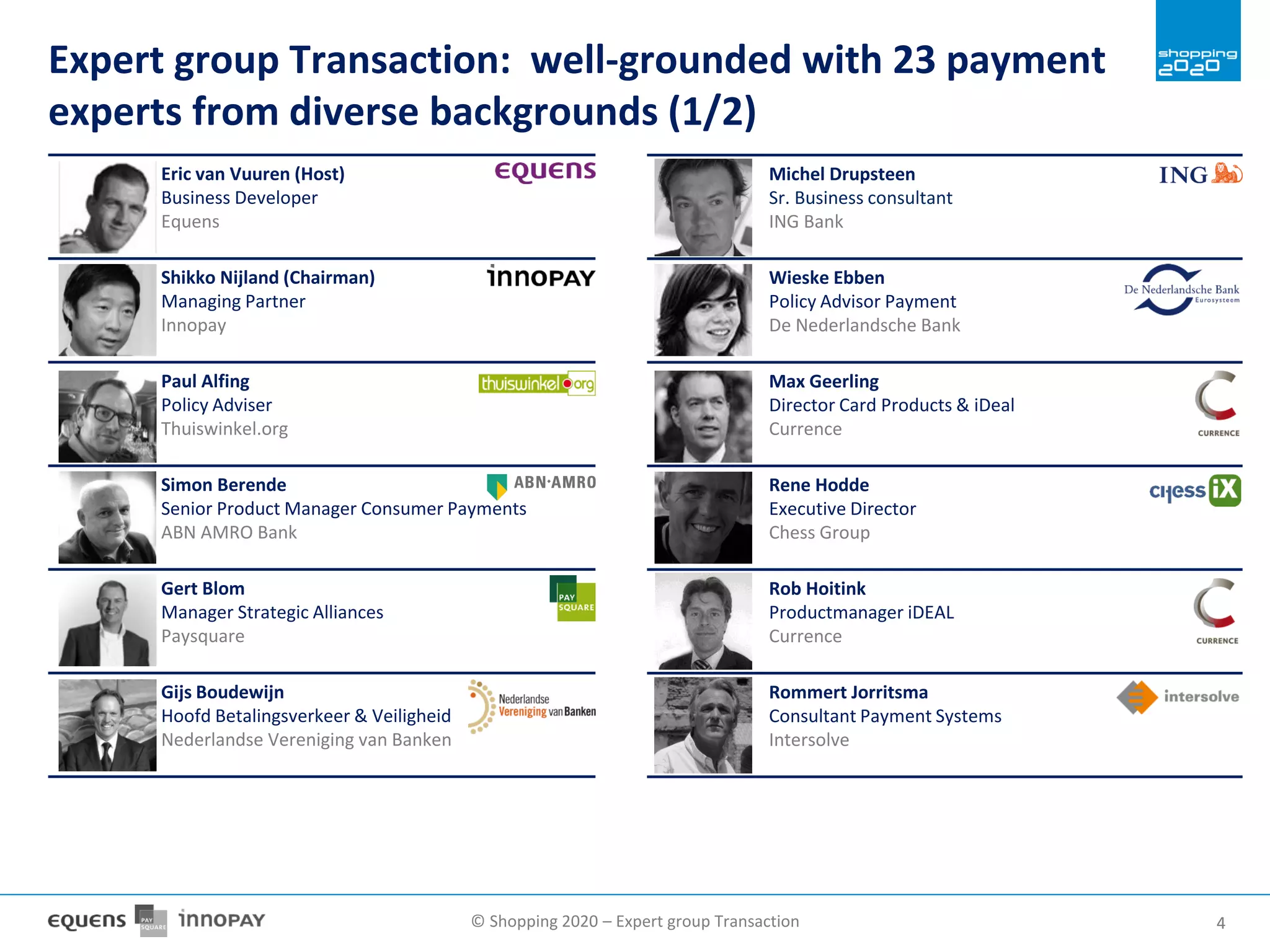 © Shopping 2020 – Expert group Transaction 44
Michel Drupsteen
Sr. Business consultant
ING Bank
Wieske Ebben
Policy Advisor Payment
De Nederlandsche Bank
Max Geerling
Director Card Products & iDeal
Currence
Rene Hodde
Executive Director
Chess Group
Rob Hoitink
Productmanager iDEAL
Currence
Rommert Jorritsma
Consultant Payment Systems
Intersolve
Expert group Transaction: well-grounded with 23 payment
experts from diverse backgrounds (1/2)
Eric van Vuuren (Host)
Business Developer
Equens
Shikko Nijland (Chairman)
Managing Partner
Innopay
Paul Alfing
Policy Adviser
Thuiswinkel.org
Simon Berende
Senior Product Manager Consumer Payments
ABN AMRO Bank
Gert Blom
Manager Strategic Alliances
Paysquare
Gijs Boudewijn
Hoofd Betalingsverkeer & Veiligheid
Nederlandse Vereniging van Banken
 