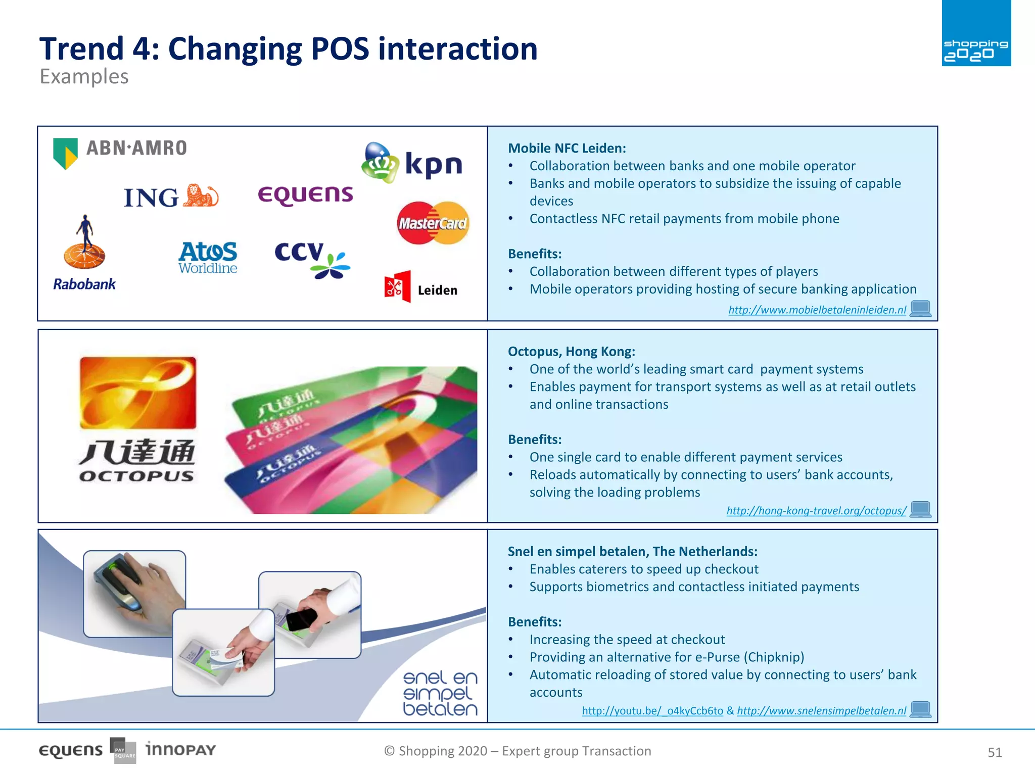 © Shopping 2020 – Expert group Transaction 5151
Trend 4: Changing POS interaction
Examples
Octopus, Hong Kong:
• One of the world’s leading smart card payment systems
• Enables payment for transport systems as well as at retail outlets
and online transactions
Benefits:
• One single card to enable different payment services
• Reloads automatically by connecting to users’ bank accounts,
solving the loading problems
http://hong-kong-travel.org/octopus/
Snel en simpel betalen, The Netherlands:
• Enables caterers to speed up checkout
• Supports biometrics and contactless initiated payments
Benefits:
• Increasing the speed at checkout
• Providing an alternative for e-Purse (Chipknip)
• Automatic reloading of stored value by connecting to users’ bank
accounts
http://youtu.be/_o4kyCcb6to & http://www.snelensimpelbetalen.nl
Mobile NFC Leiden:
• Collaboration between banks and one mobile operator
• Banks and mobile operators to subsidize the issuing of capable
devices
• Contactless NFC retail payments from mobile phone
Benefits:
• Collaboration between different types of players
• Mobile operators providing hosting of secure banking application
http://www.mobielbetaleninleiden.nl
 