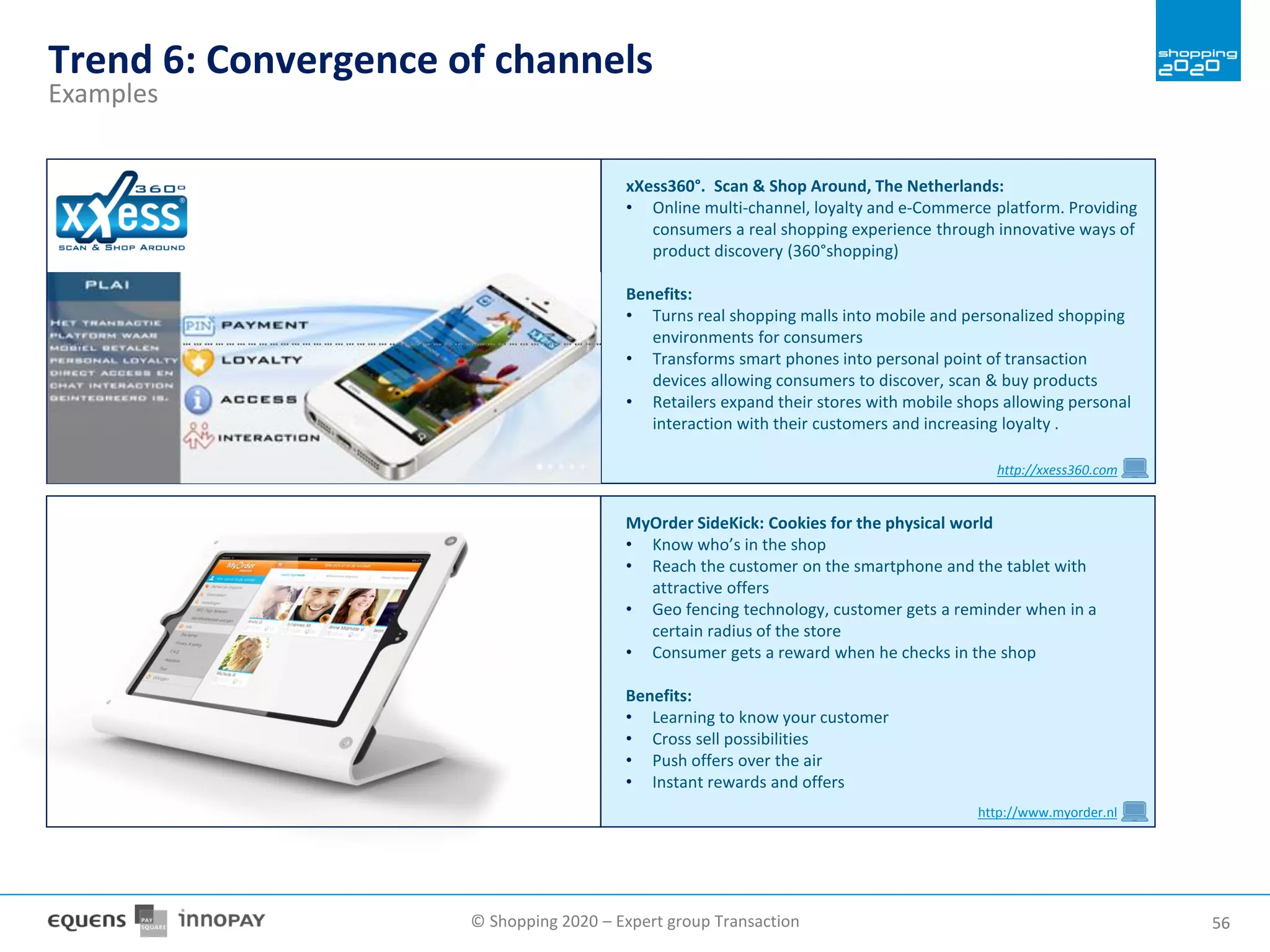 © Shopping 2020 – Expert group Transaction 5656
Trend 6: Convergence of channels
Examples
MyOrder SideKick: Cookies for the physical world
• Know who’s in the shop
• Reach the customer on the smartphone and the tablet with
attractive offers
• Geo fencing technology, customer gets a reminder when in a
certain radius of the store
• Consumer gets a reward when he checks in the shop
Benefits:
• Learning to know your customer
• Cross sell possibilities
• Push offers over the air
• Instant rewards and offers
http://www.myorder.nl
xXess360°. Scan & Shop Around, The Netherlands:
• Online multi-channel, loyalty and e-Commerce platform. Providing
consumers a real shopping experience through innovative ways of
product discovery (360°shopping)
Benefits:
• Turns real shopping malls into mobile and personalized shopping
environments for consumers
• Transforms smart phones into personal point of transaction
devices allowing consumers to discover, scan & buy products
• Retailers expand their stores with mobile shops allowing personal
interaction with their customers and increasing loyalty .
http://xxess360.com
 