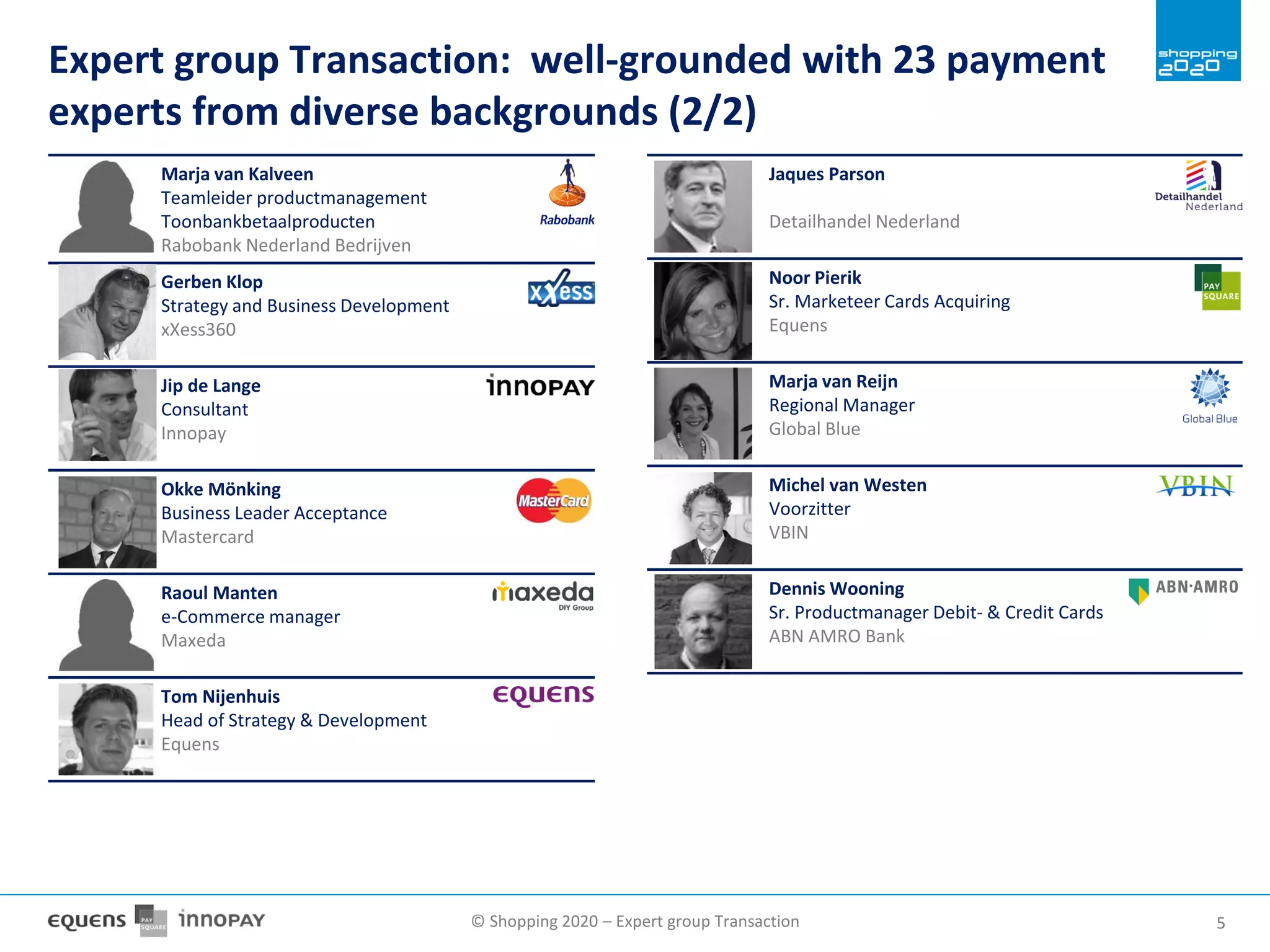 © Shopping 2020 – Expert group Transaction 55
Marja van Kalveen
Teamleider productmanagement
Toonbankbetaalproducten
Rabobank Nederland Bedrijven
Gerben Klop
Strategy and Business Development
xXess360
Jip de Lange
Consultant
Innopay
Okke Mönking
Business Leader Acceptance
Mastercard
Raoul Manten
e-Commerce manager
Maxeda
Tom Nijenhuis
Head of Strategy & Development
Equens
Jaques Parson
Detailhandel Nederland
Noor Pierik
Sr. Marketeer Cards Acquiring
Equens
Marja van Reijn
Regional Manager
Global Blue
Michel van Westen
Voorzitter
VBIN
Dennis Wooning
Sr. Productmanager Debit- & Credit Cards
ABN AMRO Bank
Expert group Transaction: well-grounded with 23 payment
experts from diverse backgrounds (2/2)
 
