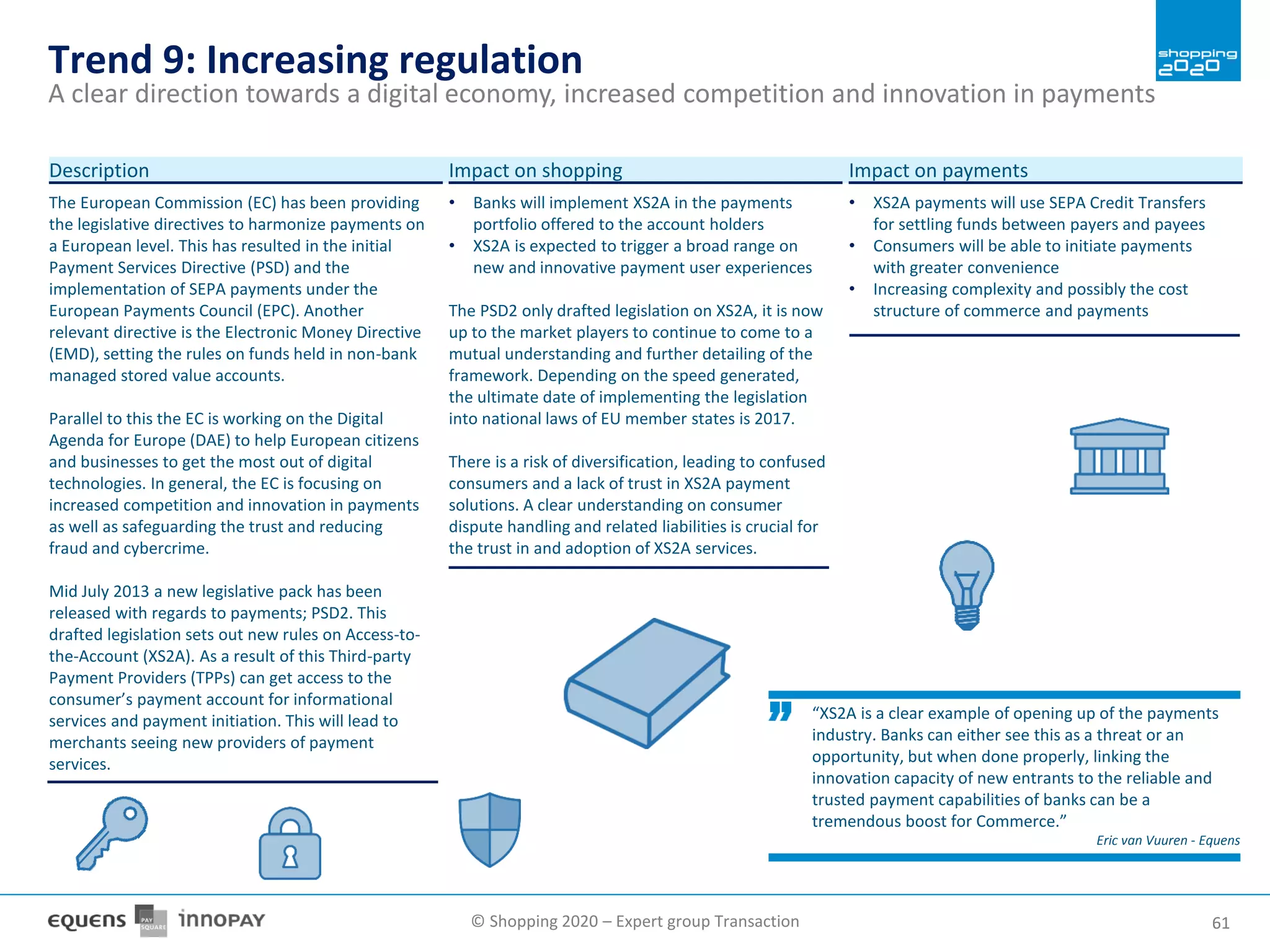 © Shopping 2020 – Expert group Transaction 6161
Trend 9: Increasing regulation
A clear direction towards a digital economy, increased competition and innovation in payments
The European Commission (EC) has been providing
the legislative directives to harmonize payments on
a European level. This has resulted in the initial
Payment Services Directive (PSD) and the
implementation of SEPA payments under the
European Payments Council (EPC). Another
relevant directive is the Electronic Money Directive
(EMD), setting the rules on funds held in non-bank
managed stored value accounts.
Parallel to this the EC is working on the Digital
Agenda for Europe (DAE) to help European citizens
and businesses to get the most out of digital
technologies. In general, the EC is focusing on
increased competition and innovation in payments
as well as safeguarding the trust and reducing
fraud and cybercrime.
Mid July 2013 a new legislative pack has been
released with regards to payments; PSD2. This
drafted legislation sets out new rules on Access-to-
the-Account (XS2A). As a result of this Third-party
Payment Providers (TPPs) can get access to the
consumer’s payment account for informational
services and payment initiation. This will lead to
merchants seeing new providers of payment
services.
Description
• Banks will implement XS2A in the payments
portfolio offered to the account holders
• XS2A is expected to trigger a broad range on
new and innovative payment user experiences
The PSD2 only drafted legislation on XS2A, it is now
up to the market players to continue to come to a
mutual understanding and further detailing of the
framework. Depending on the speed generated,
the ultimate date of implementing the legislation
into national laws of EU member states is 2017.
There is a risk of diversification, leading to confused
consumers and a lack of trust in XS2A payment
solutions. A clear understanding on consumer
dispute handling and related liabilities is crucial for
the trust in and adoption of XS2A services.
Impact on shopping
• XS2A payments will use SEPA Credit Transfers
for settling funds between payers and payees
• Consumers will be able to initiate payments
with greater convenience
• Increasing complexity and possibly the cost
structure of commerce and payments
Impact on payments
“XS2A is a clear example of opening up of the payments
industry. Banks can either see this as a threat or an
opportunity, but when done properly, linking the
innovation capacity of new entrants to the reliable and
trusted payment capabilities of banks can be a
tremendous boost for Commerce.”
Eric van Vuuren - Equens
 