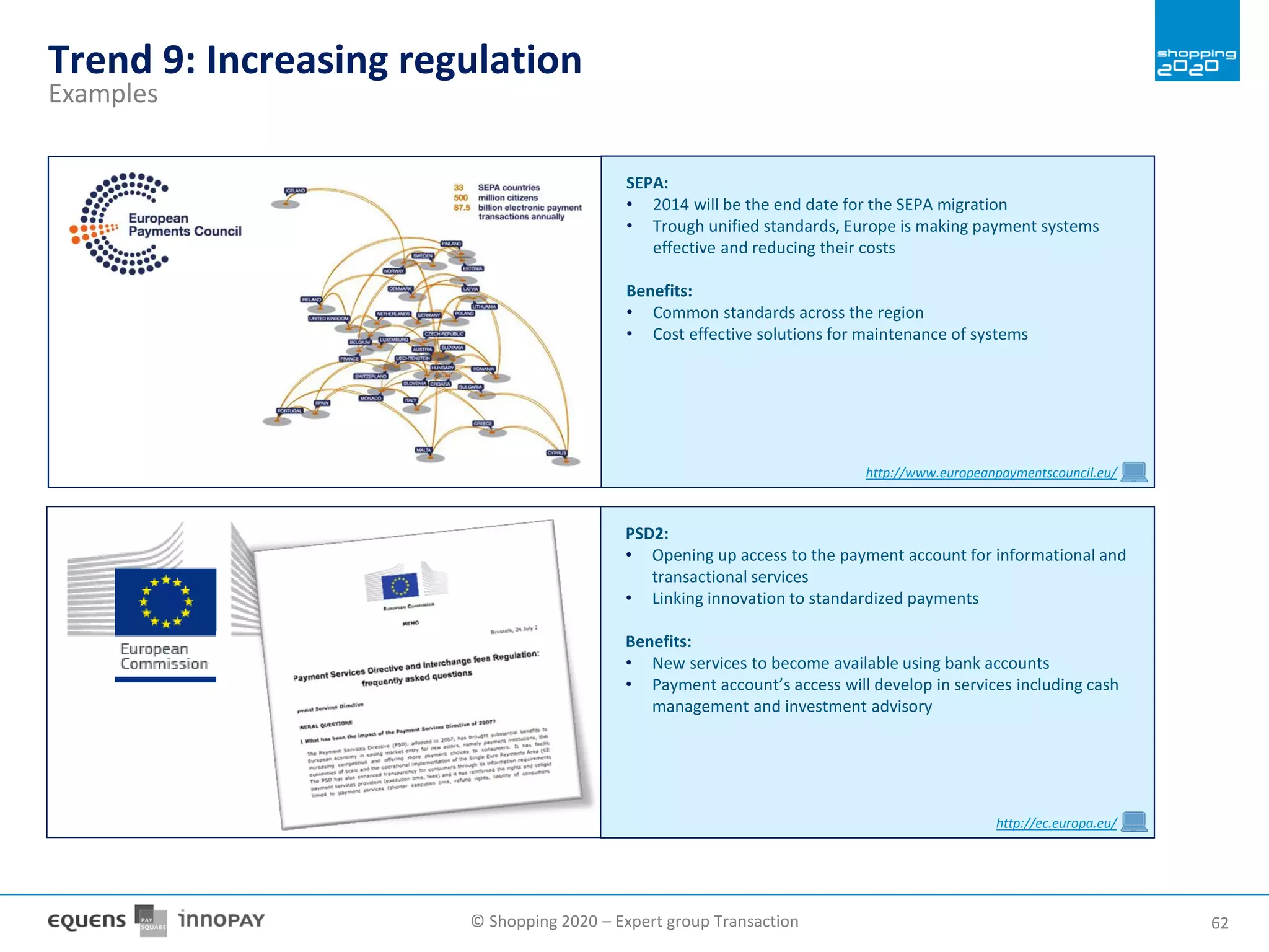 © Shopping 2020 – Expert group Transaction 6262
Trend 9: Increasing regulation
Examples
SEPA:
• 2014 will be the end date for the SEPA migration
• Trough unified standards, Europe is making payment systems
effective and reducing their costs
Benefits:
• Common standards across the region
• Cost effective solutions for maintenance of systems
http://www.europeanpaymentscouncil.eu/
PSD2:
• Opening up access to the payment account for informational and
transactional services
• Linking innovation to standardized payments
Benefits:
• New services to become available using bank accounts
• Payment account’s access will develop in services including cash
management and investment advisory
http://ec.europa.eu/
 