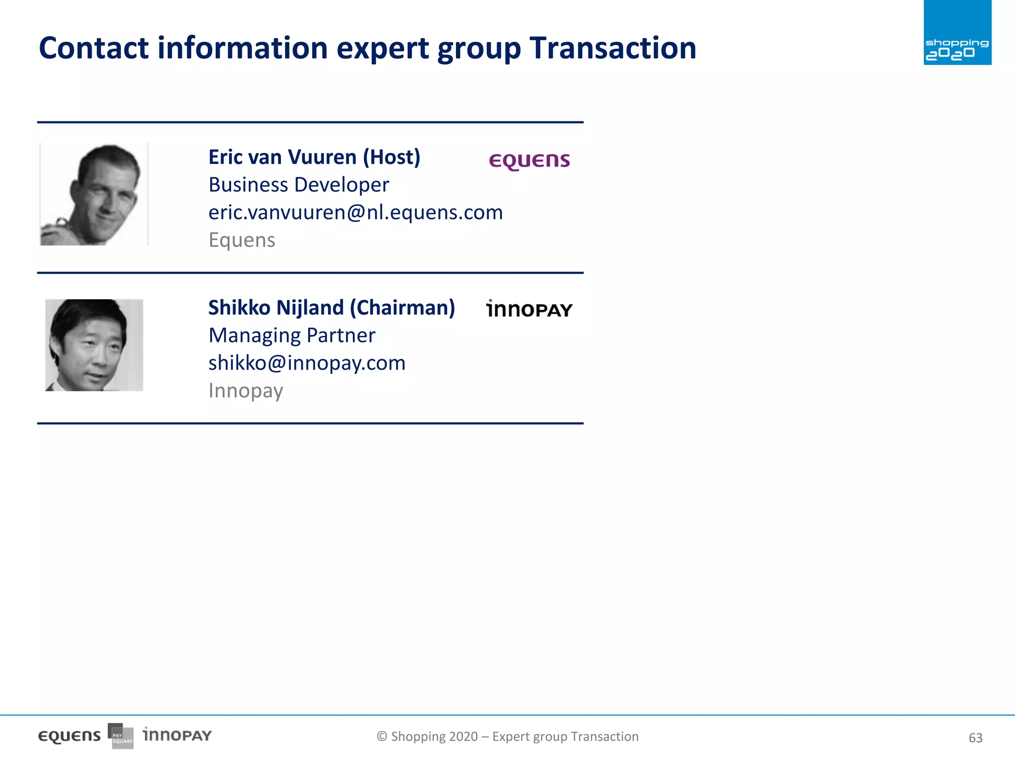 © Shopping 2020 – Expert group Transaction 6363
Eric van Vuuren (Host)
Business Developer
eric.vanvuuren@nl.equens.com
Equens
Shikko Nijland (Chairman)
Managing Partner
shikko@innopay.com
Innopay
Contact information expert group Transaction
 