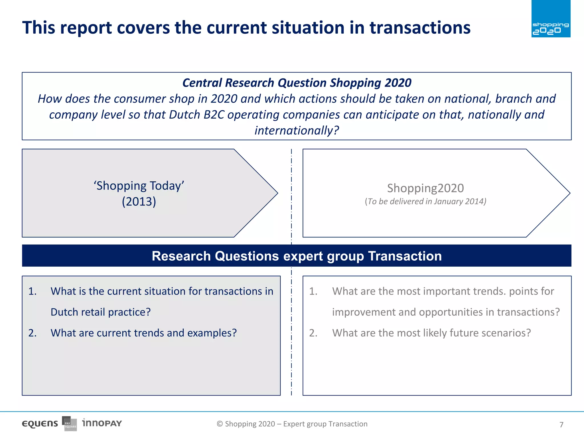 © Shopping 2020 – Expert group Transaction 77
This report covers the current situation in transactions
‘Shopping Today’
(2013)
Shopping2020
(To be delivered in January 2014)
Central Research Question Shopping 2020
How does the consumer shop in 2020 and which actions should be taken on national, branch and
company level so that Dutch B2C operating companies can anticipate on that, nationally and
internationally?
Research Questions expert group Transaction
1. What is the current situation for transactions in
Dutch retail practice?
2. What are current trends and examples?
1. What are the most important trends. points for
improvement and opportunities in transactions?
2. What are the most likely future scenarios?
 